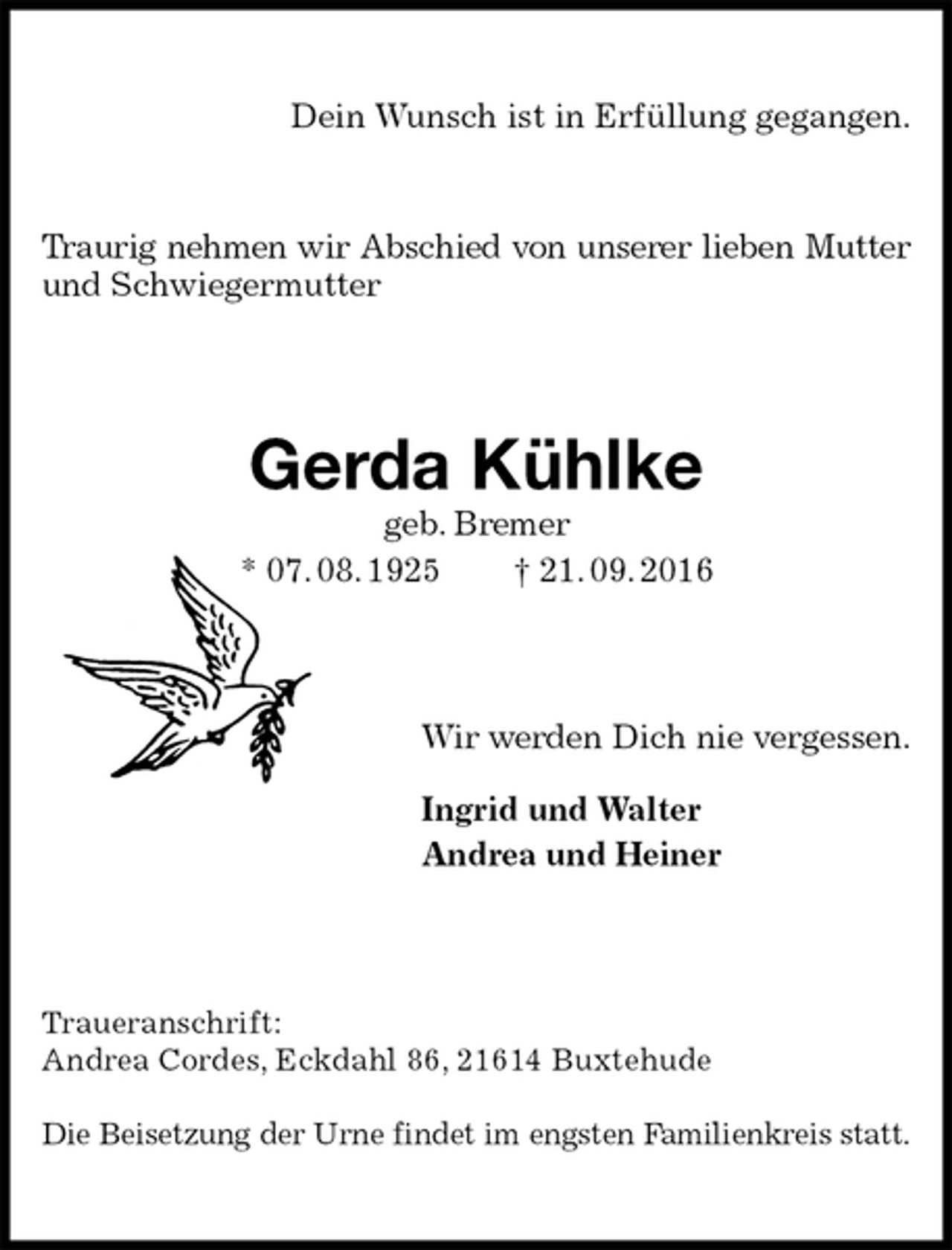 <p>Dein Wunsch ist in Erfüllung gegangen.</p><p>Traurig nehmen wir Abschied von unserer lieben Mutter<br />und Schwiegermutter<br />Gerda Kühlke<br />geb. Bremer<br />* 07. 08. 1925 † 21. 09. 2016<br />Wir werden Dich nie vergessen.<br />Ingrid und Walter<br />Andrea und Heiner<br />Traueranschrift:<br />Andrea Cordes, Eckdahl 86, 21614 Buxtehude</p><p>Die Beisetzung der Urne findet im engsten Familienkreis statt.</p>