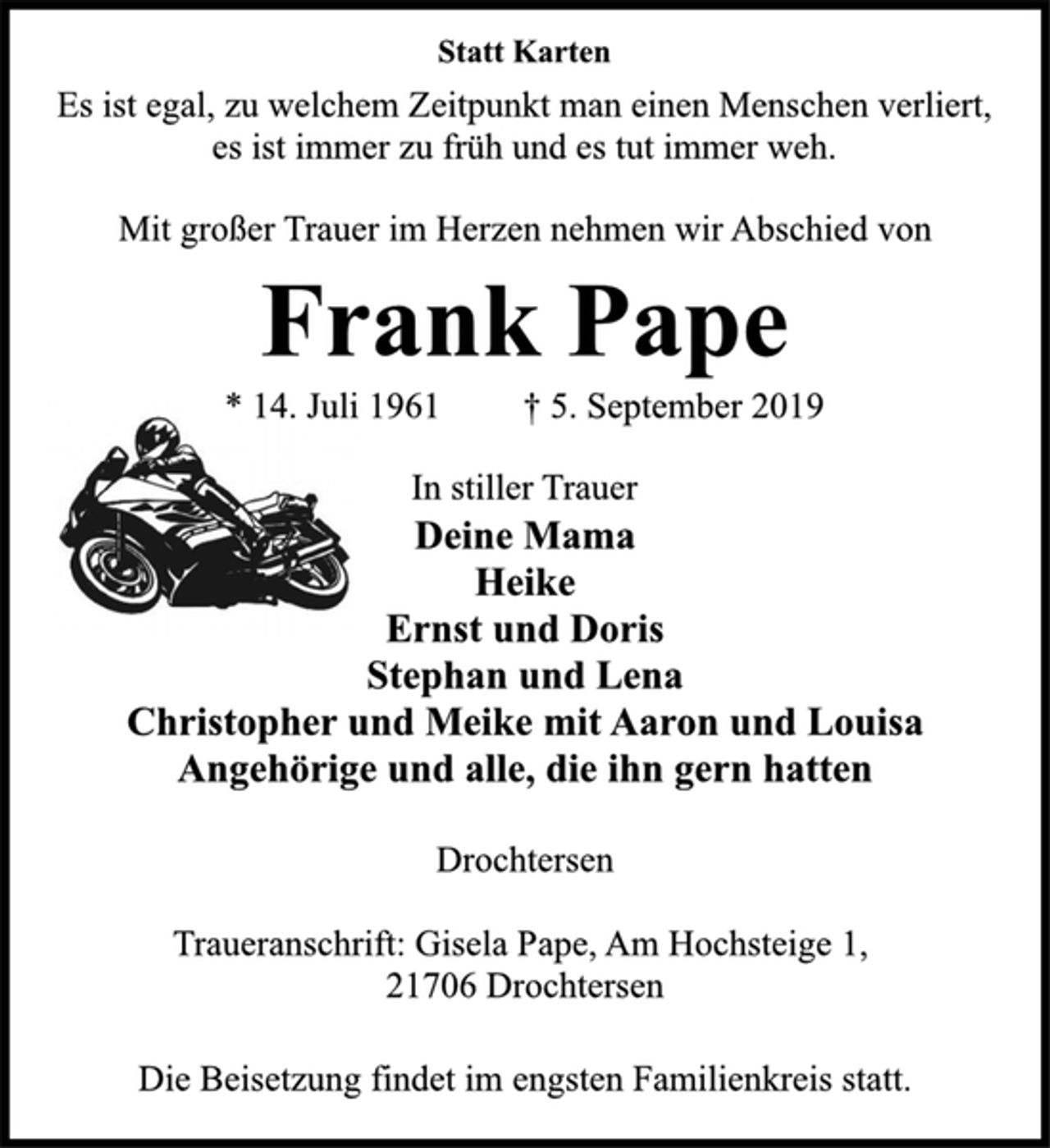 <p>Statt Karten<br />Es ist egal, zu welchem Zeitpunkt man einen Menschen verliert, es ist immer zu früh und es tut immer weh.<br />Mit großer Trauer im Herzen nehmen wir Abschied von<br />Frank Pape<br />14. Juli 1961 5. September 2019<br />Deine Mama<br />Heike<br />Ernst und Doris<br />Stephan und Lena<br />Christopher und Meike<br />mit Aaron und Louisa<br />Angehörige und alle, die ihn gern hatten<br />Drochtersen<br />Traueranschrift: Gisela Pape, Am Hochsteige 1, 21706 Drochtersen<br />Die Beisetzung findet im engsten Familienkreis statt.</p>