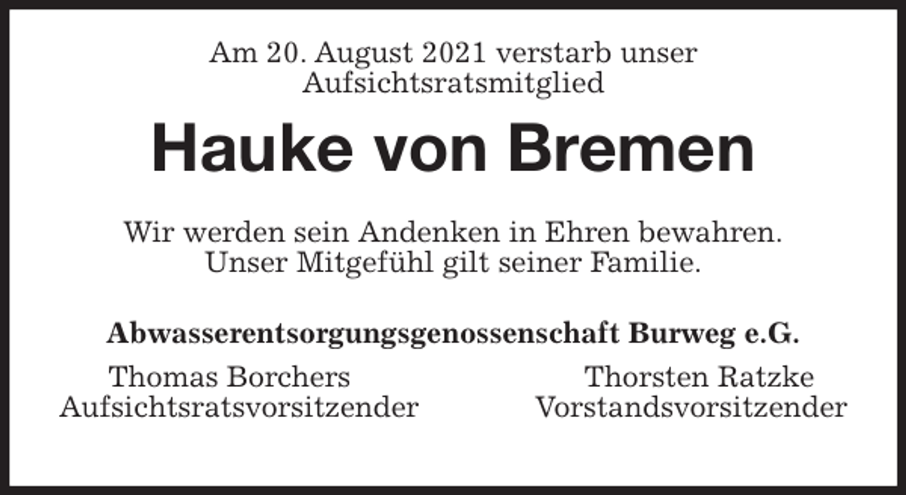 <p>Am 20. August 2021 verstarb unser<br />Aufsichtsratsmitglied<br />Hauke von Bremen<br />Wir werden sein Andenken in Ehren bewahren.<br />Unser Mitgefühl gilt seiner Familie.<br />Abwasserentsorgungsgenossenschaft Burweg e.G.<br />Thomas Borchers Thorsten Ratzke<br />Aufsichtsratsvorsitzender Vorstandsvorsitzender</p>