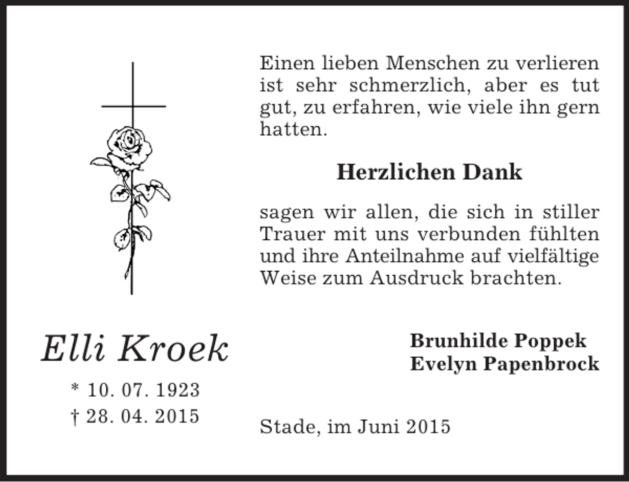 <p>Elli Kroek<br />* 10. 07. 1923<br />† 28. 04. 2015<br />Einen lieben Menschen zu verlieren<br />ist sehr schmerzlich, aber es tut gut, zu erfahren, wie viele ihn gern hatten.</p><p>Herzlichen Dank<br />sagen wir allen, die sich in stiller Trauer mit uns verbunden fühlten und ihre Anteilnahme auf vielfältige<br />Weise zum Ausdruck brachten.<br />Brunhilde Poppek<br />Evelyn Papenbrock<br />Stade, im Juni 2015</p>