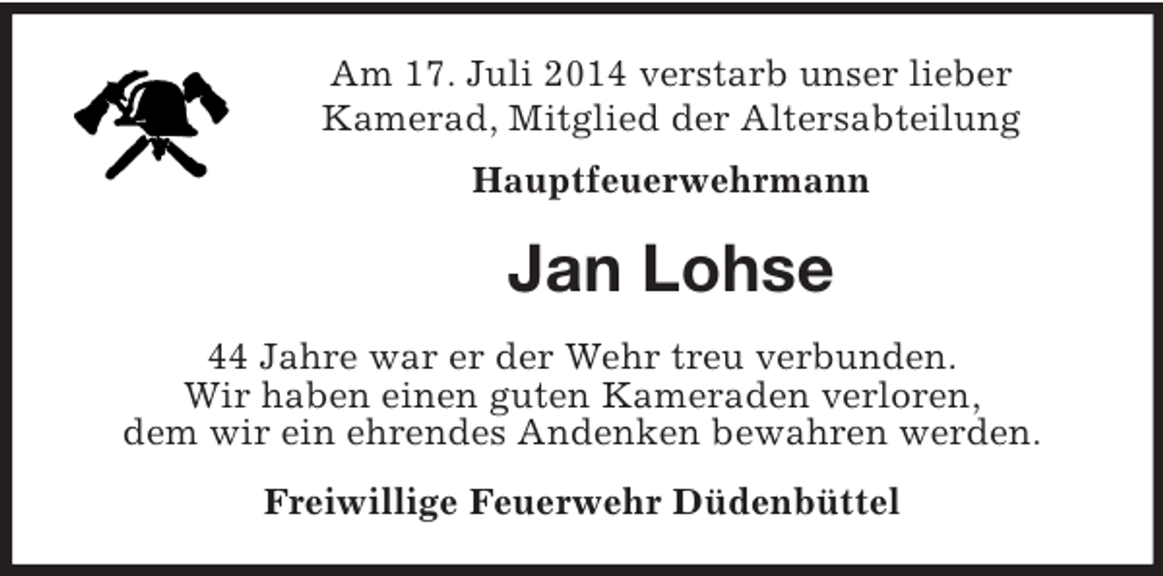 <p>Am 17. Juli 2014 verstarb unser lieber<br />Kamerad, Mitglied der Altersabteilung<br />Hauptfeuerwehrmann<br />Jan Lohse<br />44 Jahre war er der Wehr treu verbunden.<br />Wir haben einen guten Kameraden verloren,<br />dem wir ein ehrendes Andenken bewahren werden.<br />Freiwillige Feuerwehr Düdenbüttel</p>
