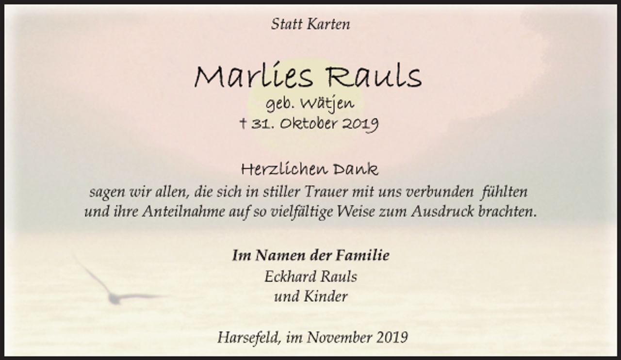 <p>Statt Karten<br />Marlies Rauls<br />geb. Wätjen<br />+ 31. Oktober 2019<br />Herzlichen Dank<br />sagen wir allen, die sich in stiller Trauer mit uns verbunden fühlten<br />und ihre Anteilnahme auf so vielfältige Weise zum Ausdruck brachten.<br />Im Namen der Familie<br />Eckhard Rauls<br />und Kinder<br />Harsefeld, im November 2019</p>