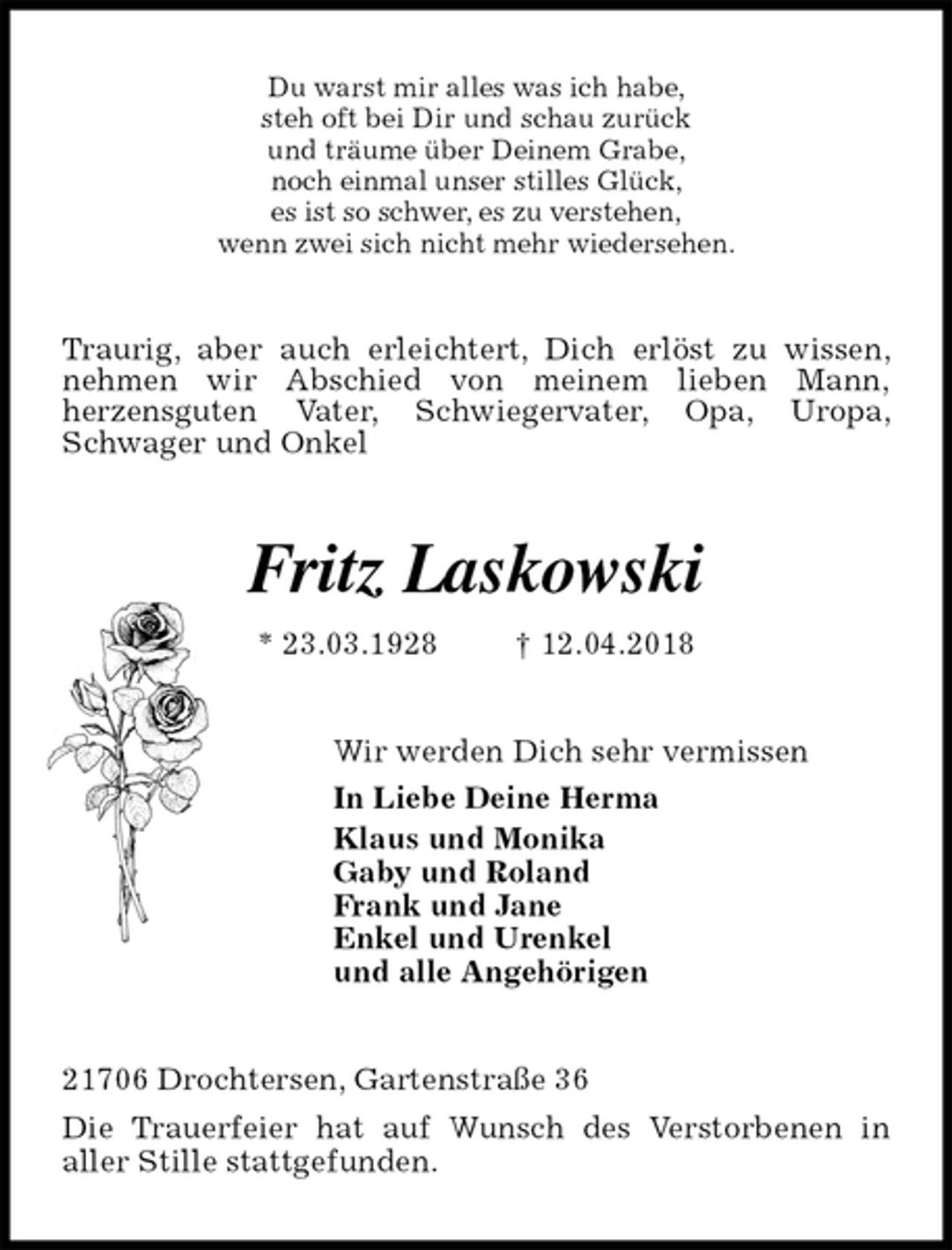 <p>Du warst mir alles was ich habe,<br />steh oft bei Dir und schau zurück<br />und träume über Deinem Grabe,<br />noch einmal unser stilles Glück,<br />es ist so schwer, es zu verstehen,<br />wenn zwei sich nicht mehr wiedersehen.<br />Traurig, aber auch erleichtert, Dich erlöst zu wissen, nehmen wir Abschied von meinem lieben Mann,<br />herzensguten Vater, Schwiegervater, Opa, Uropa, Schwager und Onkel<br />Fritz Laskowski<br />* 23.03.1928 † 12.04.2018<br />Wir werden Dich sehr vermissen<br />In Liebe Deine Herma<br />Klaus und Monika<br />Gaby und Roland<br />Frank und Jane<br />Enkel und Urenkel<br />und alle Angehörigen<br />21706 Drochtersen, Gartenstraße 36<br />Die Trauerfeier hat auf Wunsch des Verstorbenen in<br />aller Stille stattgefunden.</p>