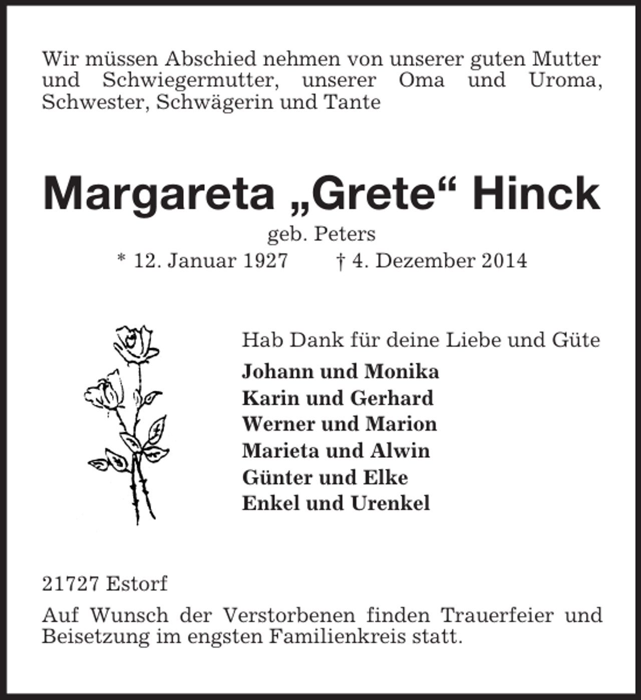 <p>Wir müssen Abschied nehmen von unserer guten Mutter und Schwiegermutter, unserer Oma und Uroma, Schwester, Schwägerin und Tante<br />Margareta „Grete“ Hinck<br />geb. Peters<br />* 12. Januar 1927 † 4. Dezember 2014<br />Hab Dank für deine Liebe und Güte<br />Johann und Monika<br />Karin und Gerhard<br />Werner und Marion<br />Marieta und Alwin<br />Günter und Elke<br />Enkel und Urenkel<br />21727 Estorf<br />Auf Wunsch der Verstorbenen finden Trauerfeier und Beisetzung im engsten Familienkreis statt.</p>