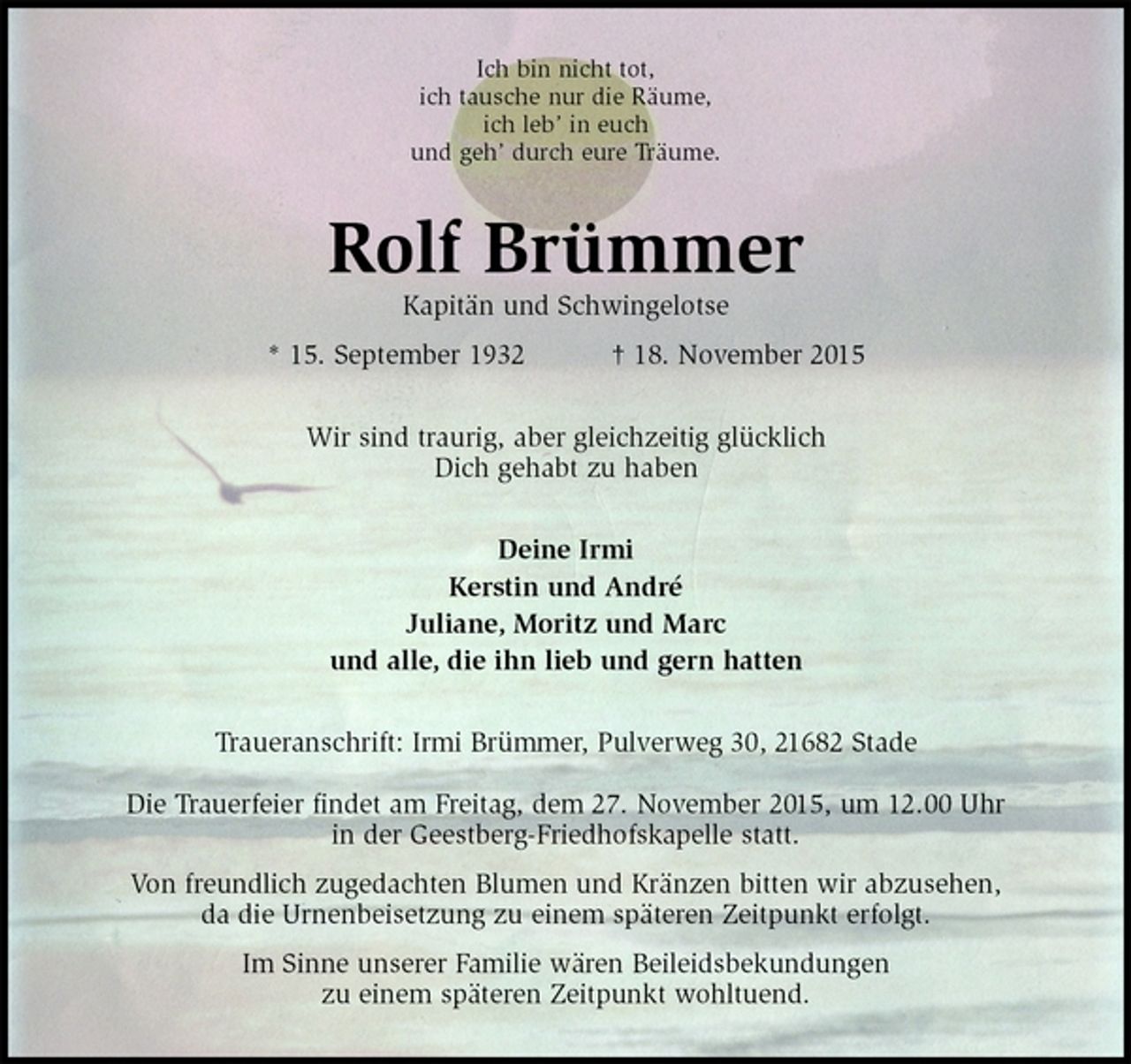 <p>Ich bin nicht tot,<br />ich tausche nur die Räume,<br />ich leb’ in euch<br />und geh’ durch eure Träume.<br />Rolf Brümmer<br />Kapitän und Schwingelotse<br />* 15. September 1932 † 18. November 2015<br />Wir sind traurig, aber gleichzeitig glücklich<br />Dich gehabt zu haben<br />Deine Irmi<br />Kerstin und André<br />Juliane, Moritz und Marc<br />und alle, die ihn lieb und gern hatten<br />Traueranschrift: Irmi Brümmer, Pulverweg 30, 21682 Stade</p><p>Die Trauerfeier findet am Freitag, dem 27. November 2015, um 12.00 Uhr<br />in der Geestberg-Friedhofskapelle statt.<br />Von freundlich zugedachten Blumen und Kränzen bitten wir abzusehen,<br />da die Urnenbeisetzung zu einem späteren Zeitpunkt erfolgt.<br />Im Sinne unserer Familie wären Beileidsbekundungen<br />zu einem späteren Zeitpunkt wohltuend.</p>