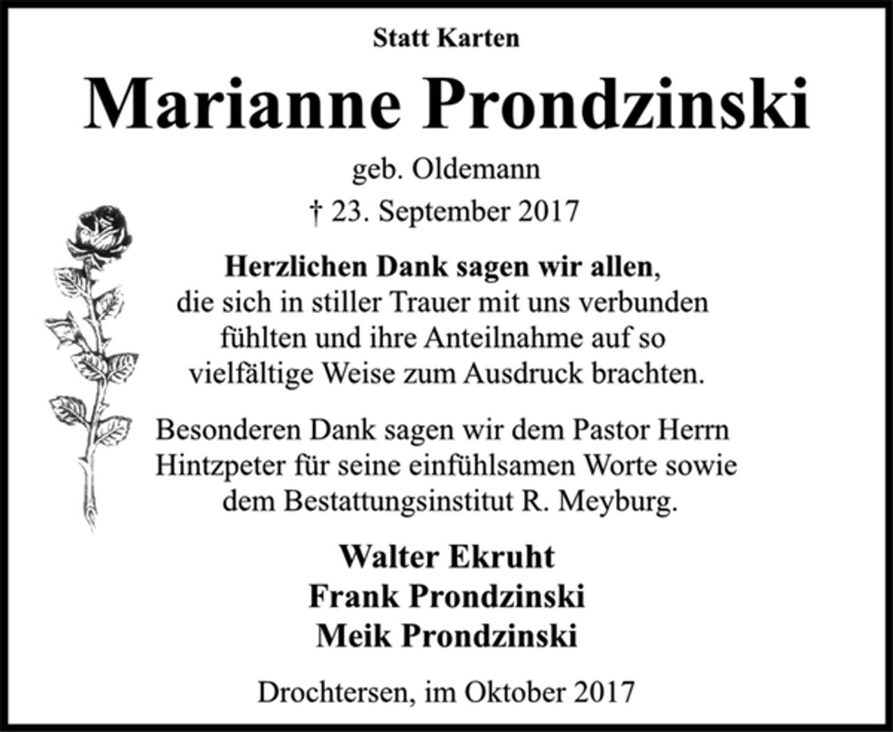 <p>Statt Karten<br />Marianne Prondzinski<br />geb. Oldemann<br />† 23. September 2017<br />Herzlichen Dank sagen wir allen,<br />die sich in stiller Trauer mit uns verbunden<br />fühlten und ihre Anteilnahme auf so<br />vielfältige Weise zum Ausdruck brachten.<br />Besonderen Dank sagen wir dem Pastor Herrn<br />Hintzpeter für seine einfühlsamen Worte sowie<br />dem Bestattungsinstitut R. Meyburg.<br />Walter Ekruht<br />Frank Prondzinski<br />Meik Prondzinski<br />Drochtersen, im Oktober 2017</p>