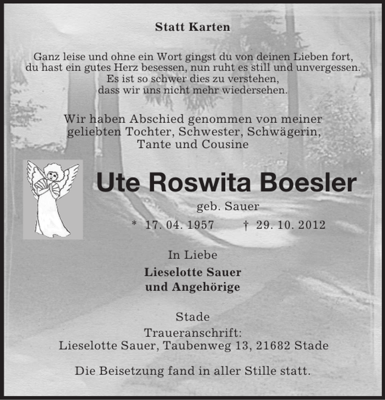 <p>Statt Karten<br />Ganz leise und ohne ein Wort gingst du von deinen Lieben fort,<br />du hast ein gutes Herz besessen, nun ruht es still und unvergessen.<br />Es ist so schwer dies zu verstehen,<br />dass wir uns nicht mehr wiedersehen.<br />Wir haben Abschied genommen von meiner<br />geliebten Tochter, Schwester, Schwägerin,<br />Tante und Cousine<br />Ute Roswita Boesler<br />geb. Sauer<br />* 17. 04. 1957 † 29. 10. 2012<br />In Liebe<br />Lieselotte Sauer<br />und Angehörige<br />Stade<br />Traueranschrift:<br />Lieselotte Sauer, Taubenweg 13, 21682 Stade<br />Die Beisetzung fand in aller Stille statt.</p>