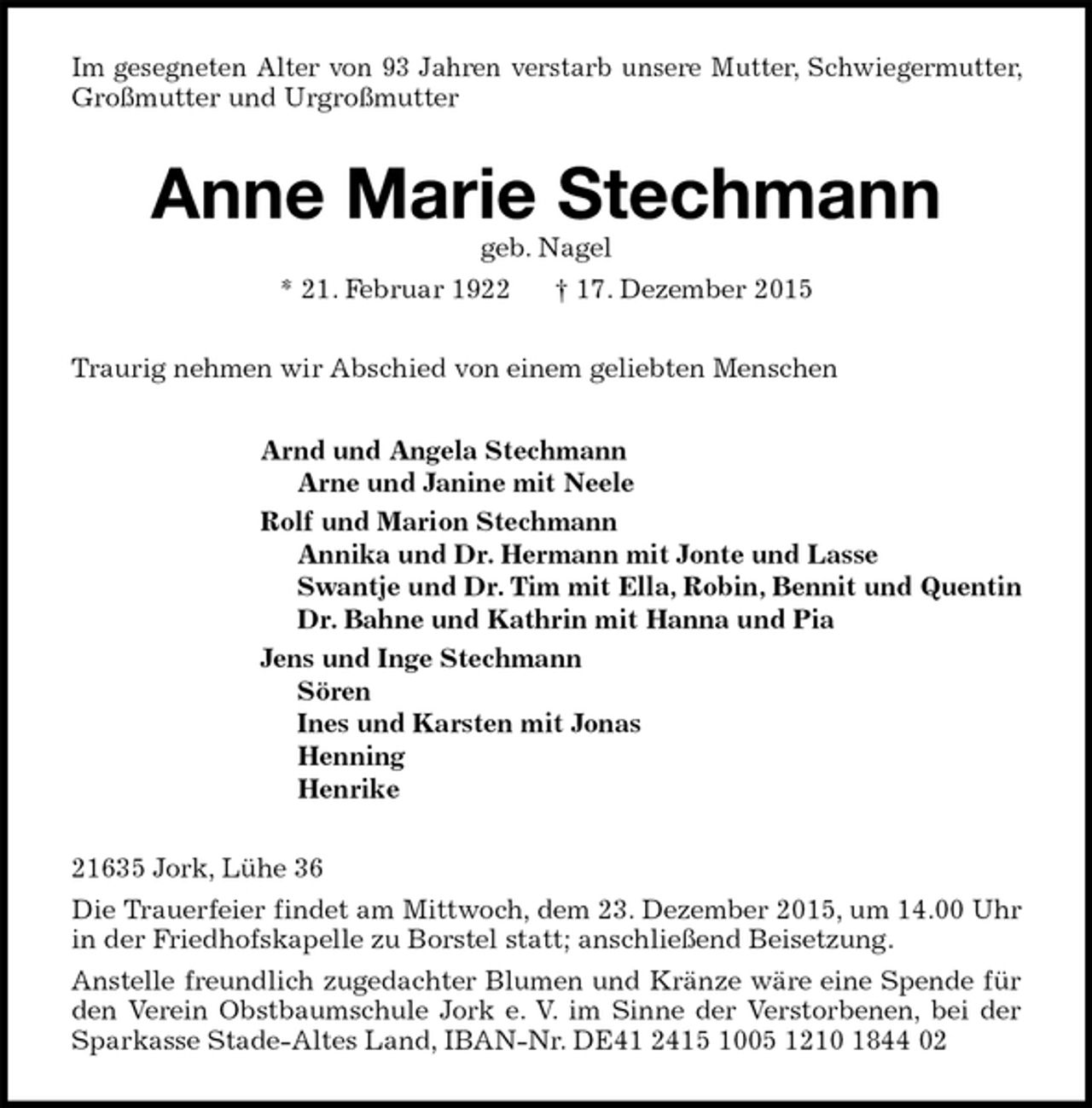 <p>Im gesegneten Alter von 93 Jahren verstarb unsere Mutter, Schwiegermutter, Großmutter und Urgroßmutter<br />Anne Marie Stechmann<br />geb. Nagel<br />* 21. Februar 1922 † 17. Dezember 2015<br />Traurig nehmen wir Abschied von einem geliebten Menschen<br />Arnd und Angela Stechmann<br />Arne und Janine mit Neele<br />Rolf und Marion Stechmann<br />Annika und Dr. Hermann mit Jonte und Lasse<br />Swantje und Dr. Tim mit Ella, Robin, Bennit und Quentin<br />Dr. Bahne und Kathrin mit Hanna und Pia<br />Jens und Inge Stechmann<br />Sören<br />Ines und Karsten mit Jonas<br />Henning<br />Henrike<br />21635 Jork, Lühe 36<br />Die Trauerfeier findet am Mittwoch, dem 23. Dezember 2015, um 14.00 Uhr in der Friedhofskapelle zu Borstel statt; anschließend Beisetzung.<br />Anstelle freundlich zugedachter Blumen und Kränze wäre eine Spende für den Verein Obstbaumschule Jork e. V. im Sinne der Verstorbenen, bei der Sparkasse Stade-Altes Land, IBAN-Nr. DE41 2415 1005 1210 1844 02</p>
