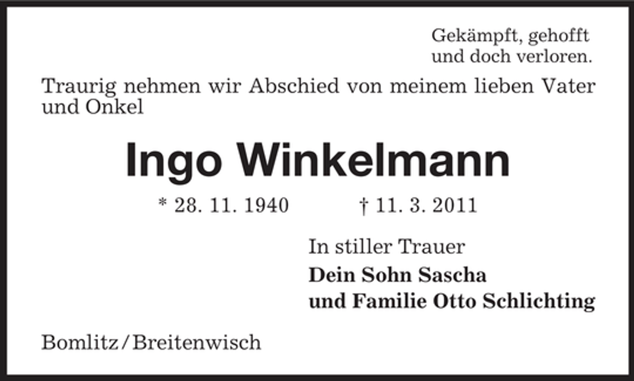 <p>Gekämpft, gehofft<br />und doch verloren.<br />Traurig nehmen wir Abschied von meinem lieben Vater und Onkel<br />Ingo Winkelmann<br />* 28. 11. 1940 † 11. 3. 2011<br />In stiller Trauer<br />Dein Sohn Sascha<br />und Familie Otto Schlichting<br />Bomlitz / Breitenwisch</p>