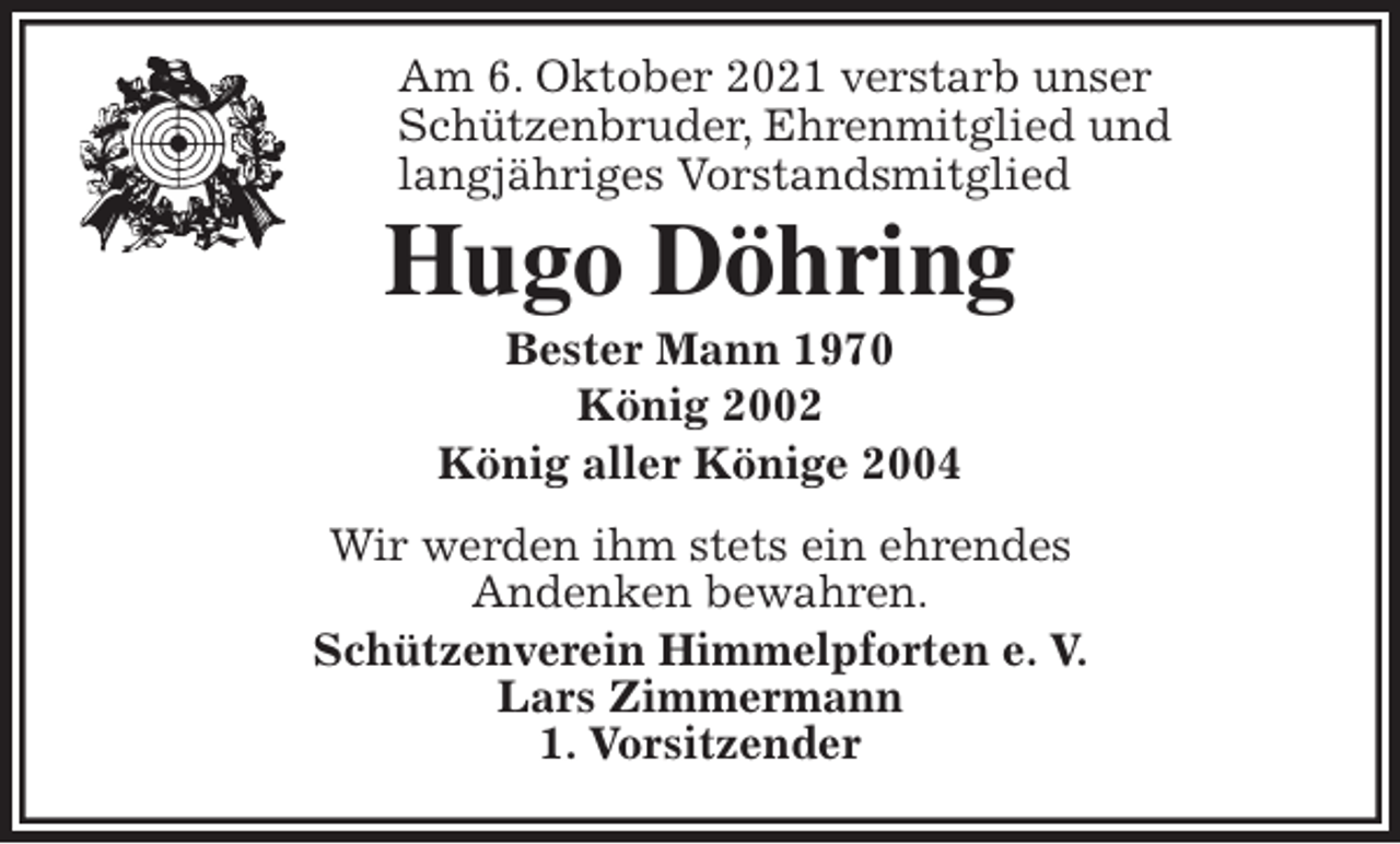 <p>Am 6. Oktober 2021 verstarb unser<br />Schützenbruder, Ehrenmitglied und<br />langjähriges Vorstandsmitglied<br />Hugo Döhring<br />Bester Mann 1970<br />König 2002<br />König aller Könige 2004<br />Wir werden ihm stets ein ehrendes<br />Andenken bewahren.<br />Schützenverein Himmelpforten e. V.<br />Lars Zimmermann<br />1. Vorsitzender</p>