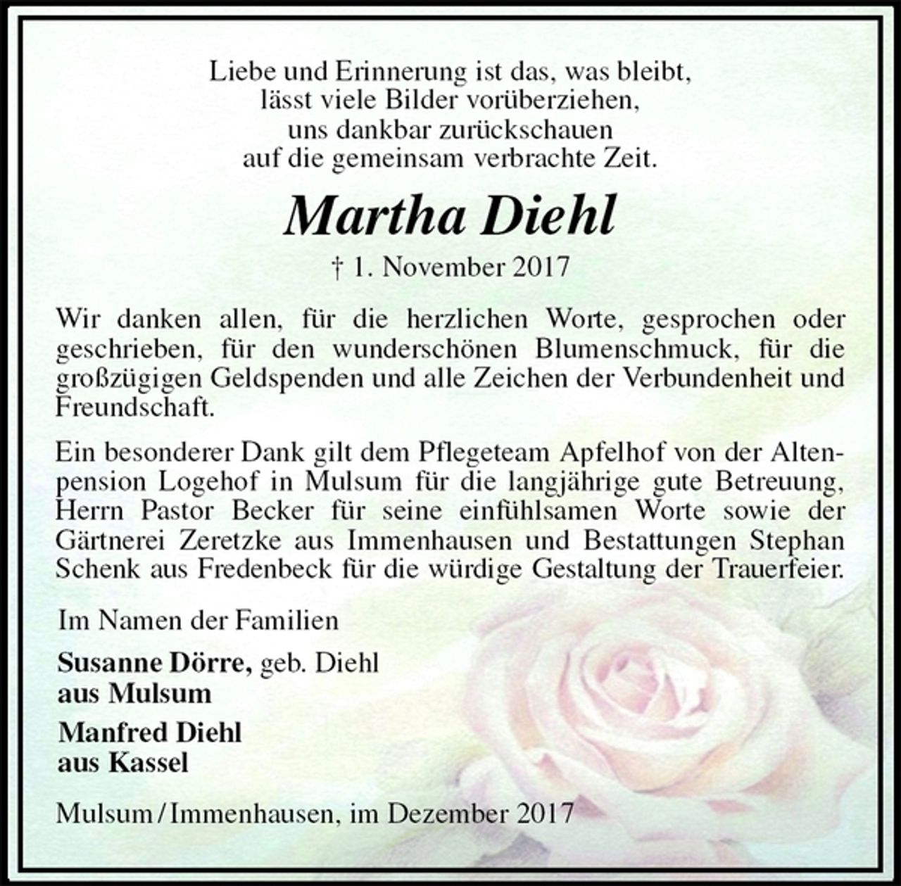<p>Liebe und Erinnerung ist das, was bleibt,<br />lässt viele Bilder vorüberziehen,<br />uns dankbar zurückschauen<br />auf die gemeinsam verbrachte Zeit.<br />Martha Diehl<br />† 1. November 2017<br />Wir danken allen, für die herzlichen Worte, gesprochen oder<br />geschrieben, für den wunderschönen Blumenschmuck, für die großzügigen Geldspenden und alle Zeichen der Verbundenheit und Freundschaft.<br />Ein besonderer Dank gilt dem Pflegeteam Apfelhof von der Altenpension Logehof in Mulsum für die langjährige gute Betreuung, Herrn Pastor Becker für seine einfühlsamen Worte sowie der<br />Gärtnerei Zeretzke aus Immenhausen und Bestattungen Stephan Schenk aus Fredenbeck für die würdige Gestaltung der Trauerfeier.<br />Im Namen der Familien<br />Susanne Dörre, geb. Diehl<br />aus Mulsum<br />Manfred Diehl<br />aus Kassel<br />Mulsum / Immenhausen, im Dezember 2017</p>