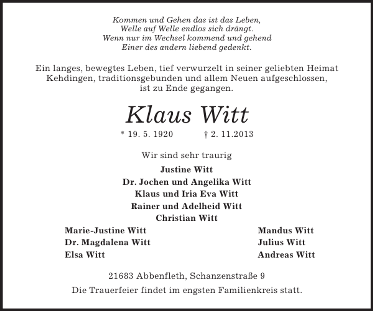 <p>Kommen und Gehen das ist das Leben,<br />Welle auf Welle endlos sich drängt.<br />Wenn nur im Wechsel kommend und gehend<br />Einer des andern liebend gedenkt.<br />Ein langes, bewegtes Leben, tief verwurzelt in seiner geliebten Heimat Kehdingen, traditionsgebunden und allem Neuen aufgeschlossen,<br />ist zu Ende gegangen.<br />Klaus Witt<br />* 19. 5. 1920 † 2. 11.2013<br />Wir sind sehr traurig<br />Justine Witt<br />Dr. Jochen und Angelika Witt<br />Klaus und Iria Eva Witt<br />Rainer und Adelheid Witt<br />Christian Witt<br />Marie-Justine Witt Mandus Witt<br />Dr. Magdalena Witt Julius Witt<br />Elsa Witt Andreas Witt<br />21683 Abbenfleth, Schanzenstraße 9<br />Die Trauerfeier findet im engsten Familienkreis statt.</p>