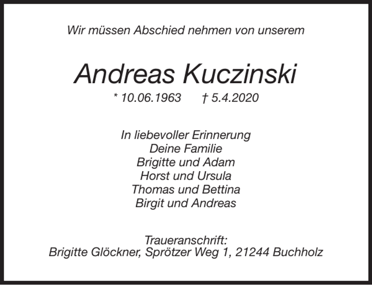 <p>Wir müssen Abschied nehmen von unserem<br />Andreas Kuczinski<br />* 10.06.1963 † 5.4.2020<br />In liebevoller Erinnerung<br />Deine Familie<br />Brigitte und Adam<br />Horst und Ursula<br />Thomas und Bettina<br />Birgit und Andreas<br />Traueranschrift:<br />Brigitte Glöckner, Sprötzer Weg 1, 21244 Buchholz</p>