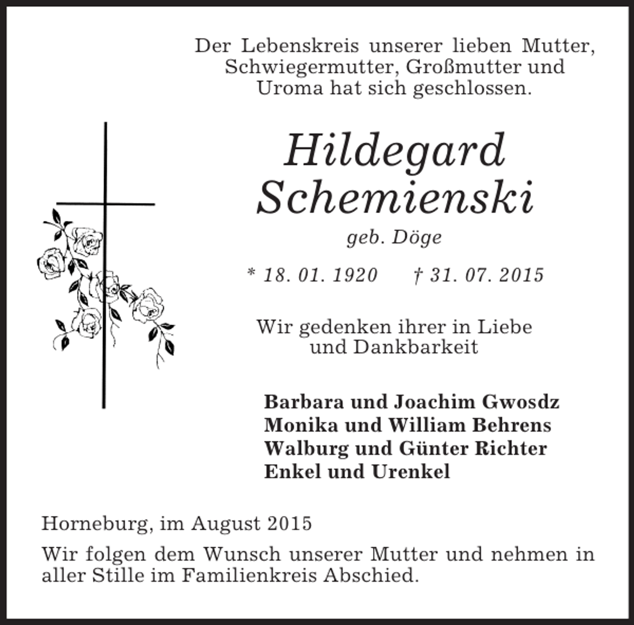 <p>Der Lebenskreis unserer lieben Mutter, Schwiegermutter, Großmutter und<br />Uroma hat sich geschlossen.<br />Hildegard<br />Schemienski<br />geb. Döge<br />* 18. 01. 1920 † 31. 07. 2015<br />Wir gedenken ihrer in Liebe<br />und Dankbarkeit<br />Barbara und Joachim Gwosdz<br />Monika und William Behrens<br />Walburg und Günter Richter<br />Enkel und Urenkel<br />Horneburg, im August 2015<br />Wir folgen dem Wunsch unserer Mutter und nehmen in aller Stille im Familienkreis Abschied.</p>