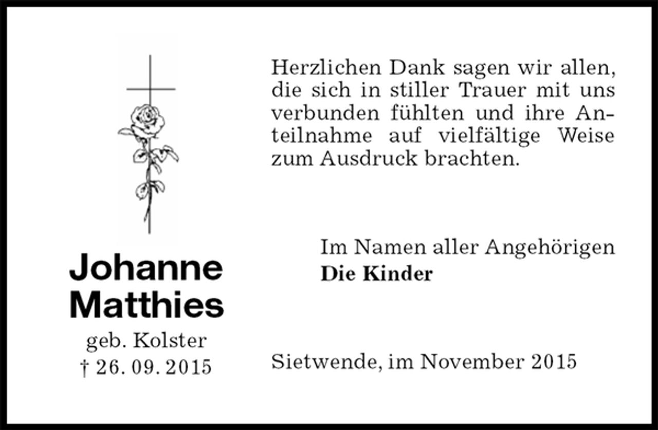 <p>Herzlichen Dank sagen wir allen, die sich in stiller Trauer mit uns verbunden fühlten und ihre Anteilnahme auf vielfältige Weise zum Ausdruck brachten.<br />Im Namen aller Angehörigen<br />Die Kinder<br />Sietwende, im November 2015<br />Johanne<br />Matthies<br />geb. Kolster<br />† 26. 09. 2015</p>