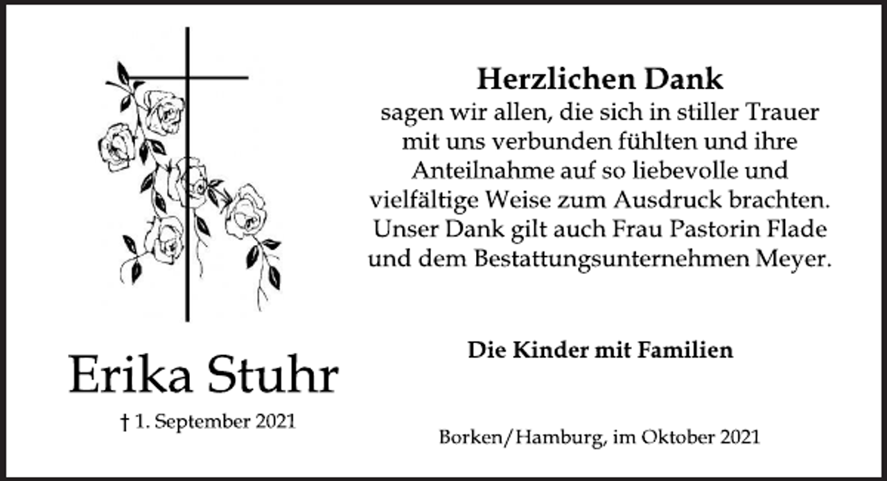 <p>Erika Stuhr<br />† 1. September 2021<br />Herzlichen Dank<br />sagen wir allen, die sich in stiller Trauer<br />mit uns verbunden fühlten und ihre<br />Anteilnahme auf so liebevolle und<br />vielfältige Weise zum Ausdruck brachten.<br />Unser Dank gilt auch Frau Pastorin Flade<br />und dem Bestattungsunternehmen Meyer.<br />Die Kinder mit Familien<br />Borken/Hamburg, im Oktober 2021</p>