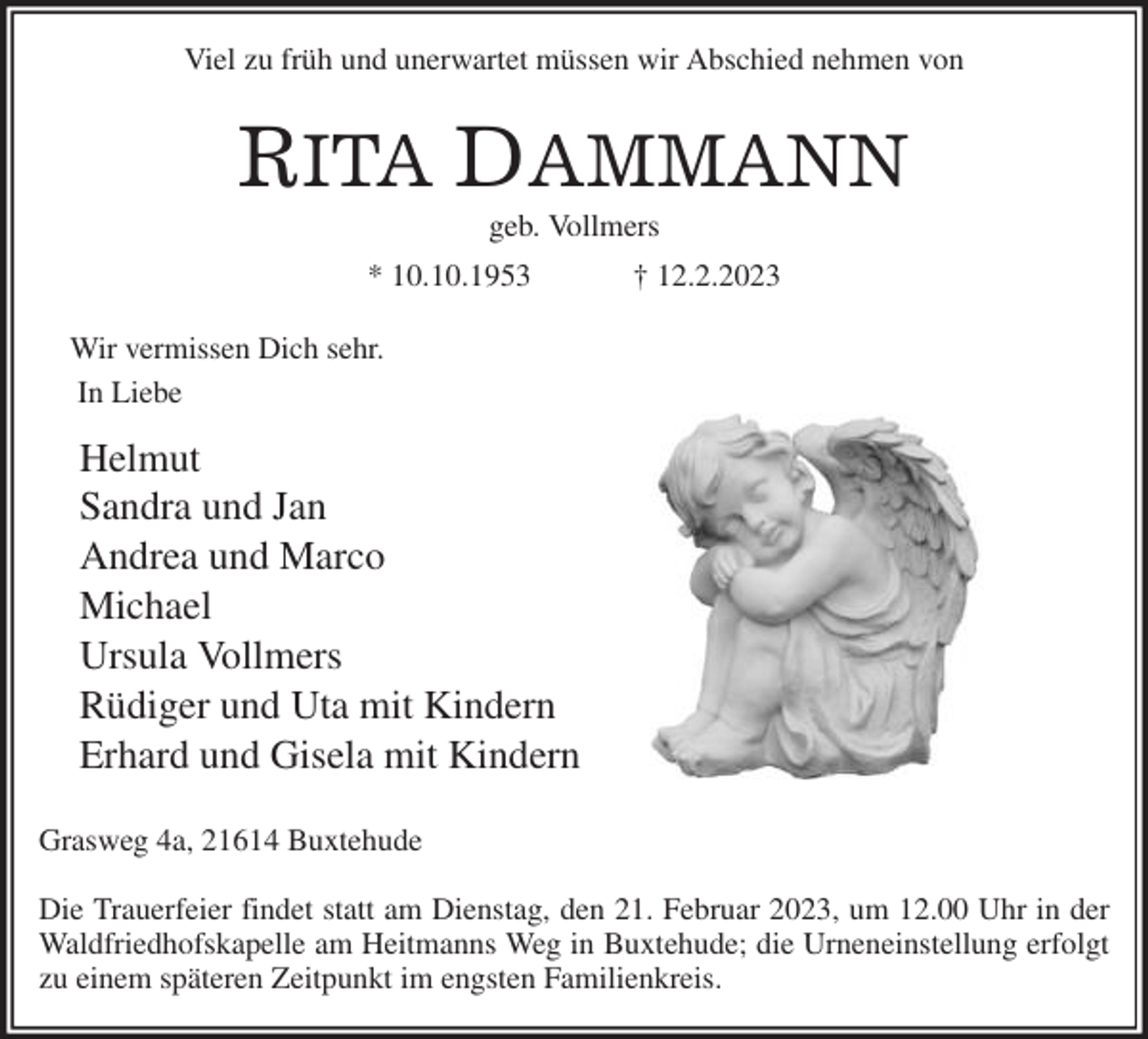 <p>Viel zu früh und unerwartet müssen wir Abschied nehmen von</p><p>RITA DAMMANN<br />geb. Vollmers<br />* 10.10.1953 † 12.2.2023</p><p>Wir vermissen Dich sehr.<br />In Liebe<br />Helmut<br />Sandra und Jan<br />Andrea und Marco<br />Michael<br />Ursula Vollmers<br />Rüdiger und Uta mit Kindern<br />Erhard und Gisela mit Kindern</p><p>Grasweg 4a, 21614 Buxtehude</p><p>Die Trauerfeier findet statt am Dienstag, den 21. Februar 2023, um 12.00 Uhr in der<br />Waldfriedhofskapelle am Heitmanns Weg in Buxtehude; die Urneneinstellung erfolgt<br />zu einem späteren Zeitpunkt im engsten Familienkreis.</p>