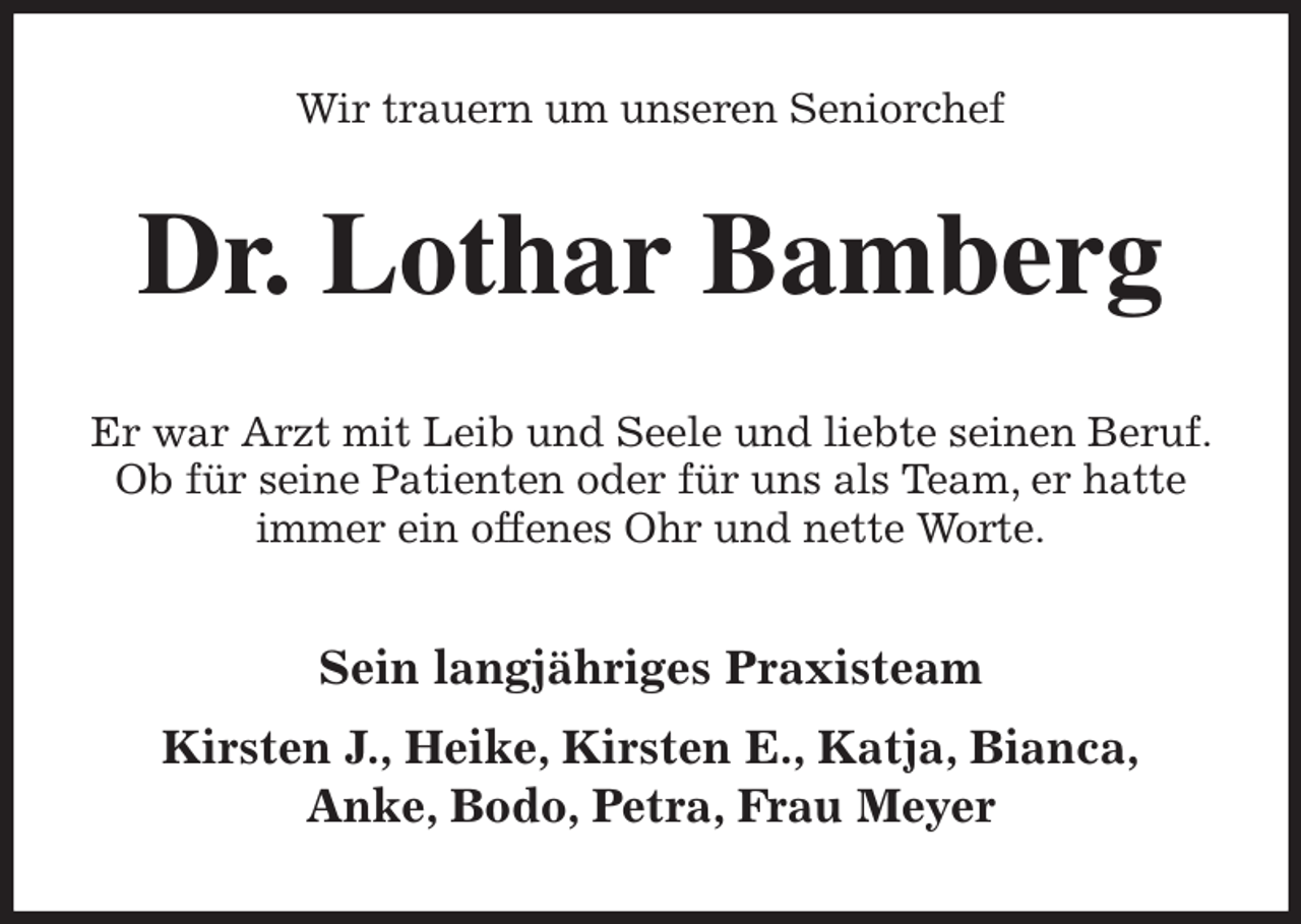 <p>Wir trauern um unseren Seniorchef<br />Dr. Lothar Bamberg<br />Er war Arzt mit Leib und Seele und liebte seinen Beruf. Ob für seine Patienten oder für uns als Team, er hatte immer ein offenes Ohr und nette Worte.<br />Sein langjähriges Praxisteam<br />Kirsten J., Heike, Kirsten E., Katja, Bianca,<br />Anke, Bodo, Petra, Frau Meyer</p>