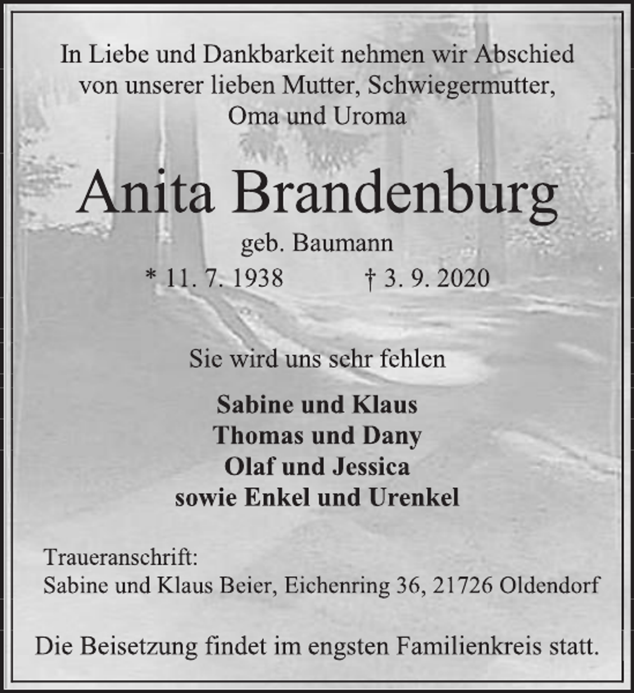 <p>In Liebe und Dankbarkeit nehmen wir Abschied von unserer lieben Mutter, Schwiegermutter, Oma und Uroma<br />Anita Brandenburg geb. Baumann<br />* 11. 7. 1938 † 3. 9. 2020<br />Sie wird uns sehr fehlen<br />Sabine und Klaus Thomas und Dany Olaf und Jessica sowie Enkel und Urenkel<br />Traueranschrift: Sabine und Klaus Beier, Eichenring 36, 21726 Oldendorf<br />Die Beisetzung findet im engsten Familienkreis statt.</p>