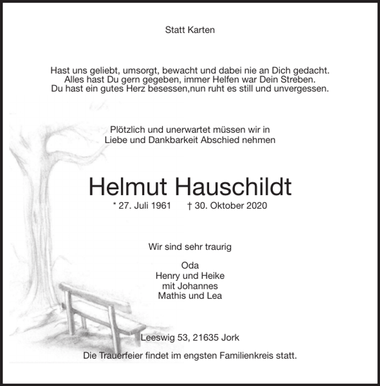 <p>Statt Karten<br />Hast uns geliebt, umsorgt, bewacht und dabei nie an Dich gedacht.<br />Alles hast Du gern gegeben, immer Helfen war Dein Streben.<br />Du hast ein gutes Herz besessen,nun ruht es still und unvergessen.<br />Plötzlich und unerwartet müssen wir in<br />Liebe und Dankbarkeit Abschied nehmen<br />Helmut Hauschildt<br />* 27. Juli 1961 † 30. Oktober 2020<br />Wir sind sehr traurig<br />Oda<br />Henry und Heike<br />mit Johannes<br />Mathis und Lea<br />Leeswig 53, 21635 Jork<br />Die Trauerfeier findet im engsten Familienkreis statt.</p>