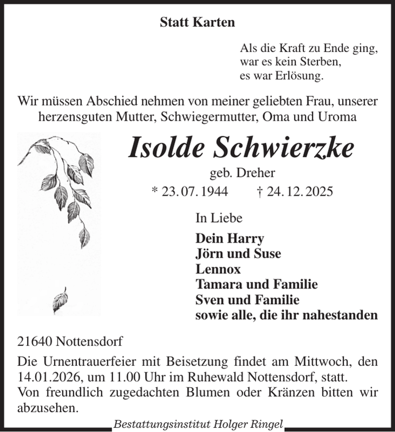 <p>Statt Karten<br />Als die Kraft zu Ende ging,<br />war es kein Sterben,<br />es war Erlösung.<br />Wir müssen Abschied nehmen von meiner geliebten Frau, unserer<br />herzensguten Mutter, Schwiegermutter, Oma und Uroma<br />Isolde Schwierzke<br />geb. Dreher<br />* 23. 07. 1944 † 24. 12. 2025<br />In Liebe<br />Dein Harry<br />Jörn und Suse<br />Lennox<br />Tamara und Familie<br />Sven und Familie<br />sowie alle, die ihr nahestanden<br />21640 Nottensdorf<br />Die Urnentrauerfeier mit Beisetzung findet am Mittwoch, den 14.01.2026, um 11.00 Uhr im Ruhewald Nottensdorf, statt.<br />Von freundlich zugedachten Blumen oder Kränzen bitten wir abzusehen.<br />Bestattungsinstitut Holger Ringel</p>