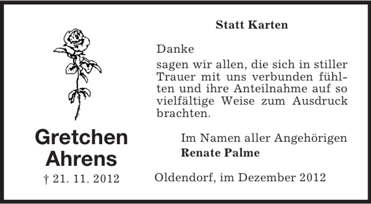 <p>Statt Karten<br />Danke<br />sagen wir allen, die sich in stiller<br />Trauer mit uns verbunden fühlten und ihre Anteilnahme auf so<br />vielfältige Weise zum Ausdruck<br />brachten.</p><p>Gretchen<br />Ahrens<br />† 21. 11. 2012</p><p>Im Namen aller Angehörigen<br />Renate Palme<br />Oldendorf, im Dezember 2012</p>