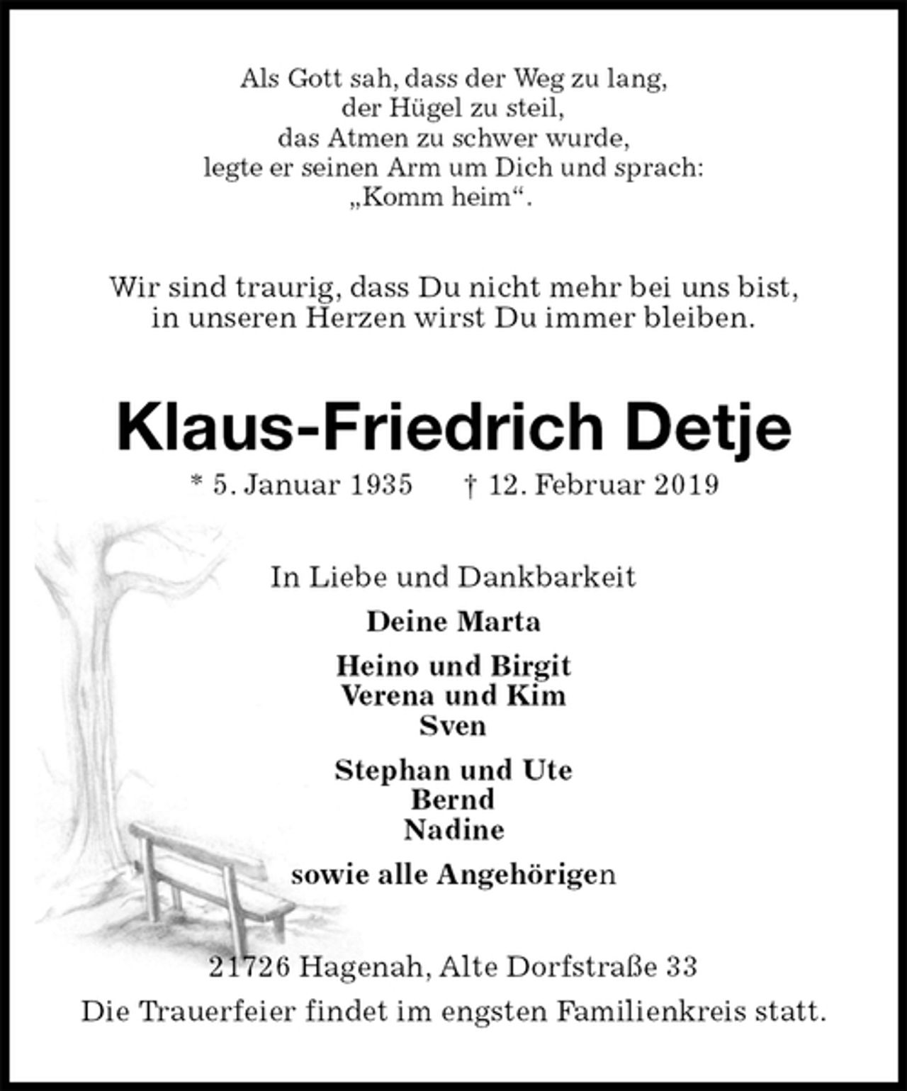 <p>Als Gott sah, dass der Weg zu lang,<br />der Hügel zu steil,<br />das Atmen zu schwer wurde,<br />legte er seinen Arm um Dich und sprach:<br />„Komm heim“.<br />Wir sind traurig, dass Du nicht mehr bei uns bist,<br />in unseren Herzen wirst Du immer bleiben.<br />Klaus-Friedrich Detje<br />* 5. Januar 1935 † 12. Februar 2019<br />In Liebe und Dankbarkeit<br />Deine Marta<br />Heino und Birgit<br />Verena und Kim<br />Sven<br />Stephan und Ute<br />Bernd<br />Nadine<br />sowie alle Angehörigen<br />21726 Hagenah, Alte Dorfstraße 33<br />Die Trauerfeier findet im engsten Familienkreis statt.</p>