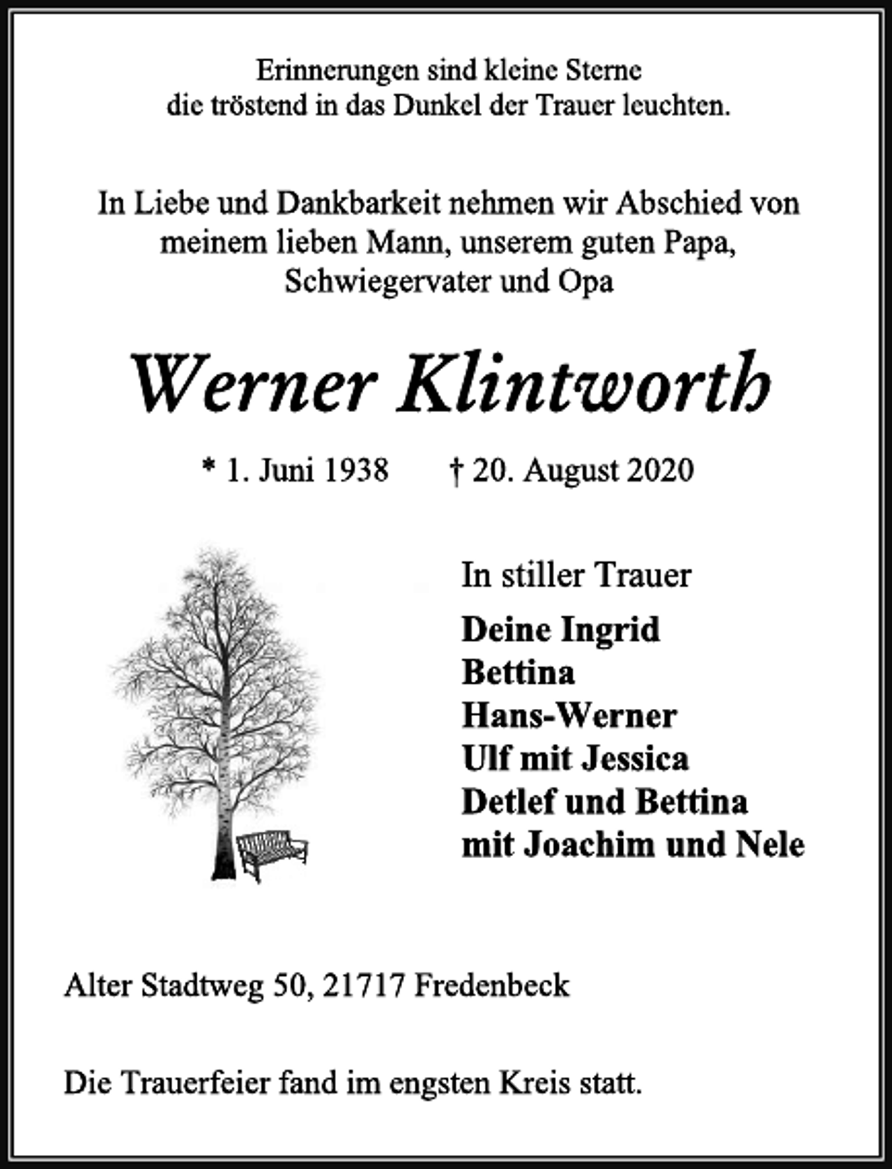 <p>Erinnerungen sind kleine Sterne<br />die tröstend in das Dunkel der Trauer leuchten.<br />In Liebe und Dankbarkeit nehmen wir Abschied von<br />meinem lieben Mann, unserem guten Papa,<br />Schwiegervater und Opa<br />Werner Klintworth<br />* 1. Juni 1938 † 20. August 2020<br />In stiller Trauer<br />Deine Ingrid<br />Bettina<br />Hans-Werner<br />Ulf mit Jessica<br />Detlef und Bettina<br />mit Joachim und Nele<br />Alter Stadtweg 50, 21717 Fredenbeck<br />Die Trauerfeier fand im engsten Kreis statt.</p>