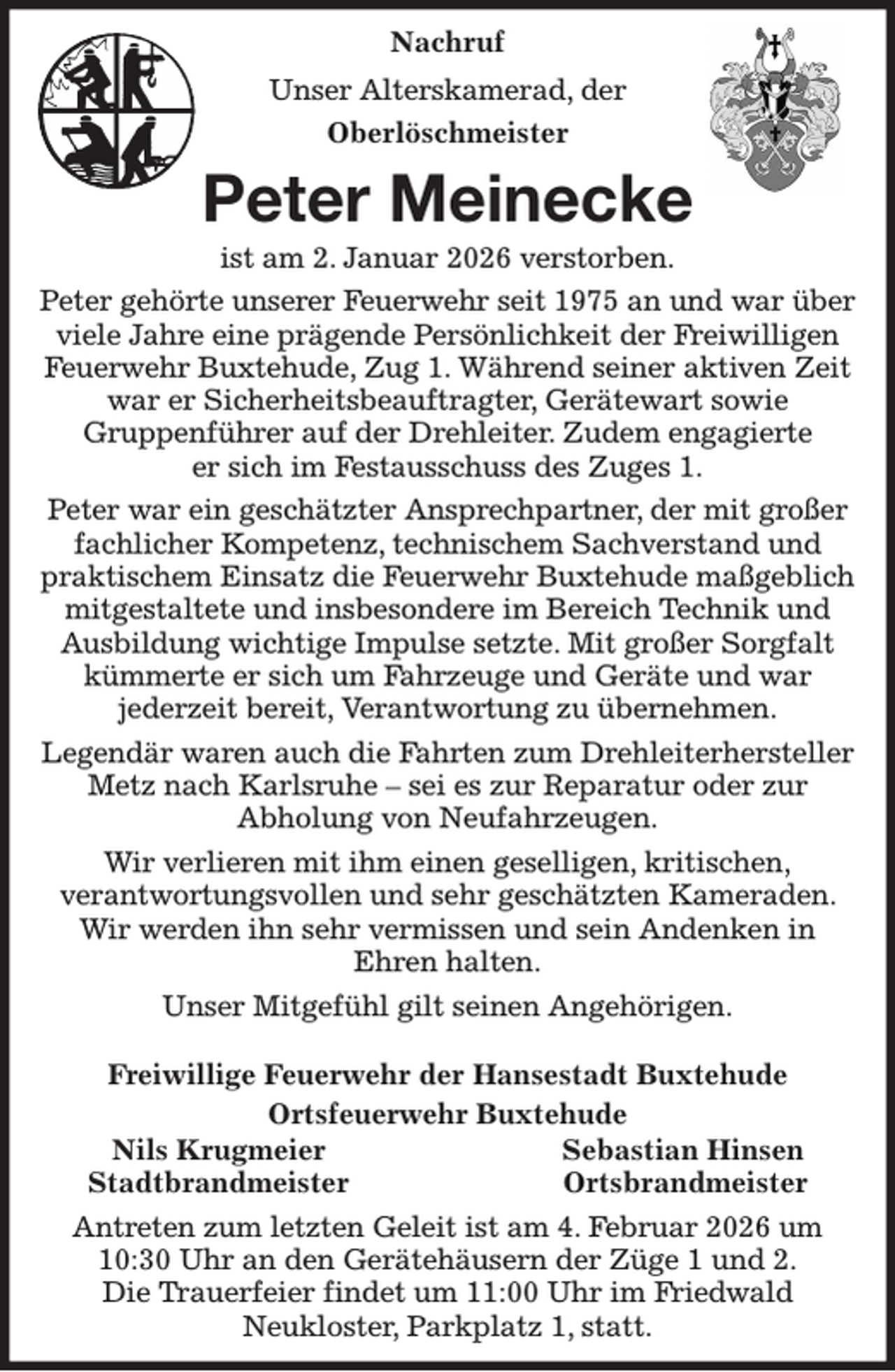 <p>Nachruf<br />Unser Alterskamerad, der<br />Oberlöschmeister<br />Peter Meinecke<br />ist am 2. Januar 2026 verstorben.<br />Peter gehörte unserer Feuerwehr seit 1975 an und war über viele Jahre eine prägende Persönlichkeit der Freiwilligen Feuerwehr Buxtehude, Zug 1. Während seiner aktiven Zeit war er Sicherheitsbeauftragter, Gerätewart sowie<br />Gruppenführer auf der Drehleiter. Zudem engagierte<br />er sich im Festausschuss des Zuges 1.<br />Peter war ein geschätzter Ansprechpartner, der mit großer fachlicher Kompetenz, technischem Sachverstand und praktischem Einsatz die Feuerwehr Buxtehude maßgeblich mitgestaltete und insbesondere im Bereich Technik und Ausbildung wichtige Impulse setzte. Mit großer Sorgfalt kümmerte er sich um Fahrzeuge und Geräte und war<br />jederzeit bereit, Verantwortung zu übernehmen.<br />Legendär waren auch die Fahrten zum Drehleiterhersteller Metz nach Karlsruhe - sei es zur Reparatur oder zur<br />Abholung von Neufahrzeugen.<br />Wir verlieren mit ihm einen geselligen, kritischen,<br />verantwortungsvollen und sehr geschätzten Kameraden. Wir werden ihn sehr vermissen und sein Andenken in<br />Ehren halten.<br />Unser Mitgefühl gilt seinen Angehörigen.</p><p>Freiwillige Feuerwehr der Hansestadt Buxtehude<br />Ortsfeuerwehr Buxtehude<br />Nils Krugmeier Sebastian Hinsen<br />Stadtbrandmeister Ortsbrandmeister<br />Antreten zum letzten Geleit ist am 4. Februar 2026 um 10:30 Uhr an den Gerätehäusern der Züge 1 und 2.<br />Die Trauerfeier findet um 11:00 Uhr im Friedwald<br />Neukloster, Parkplatz 1, statt.</p>