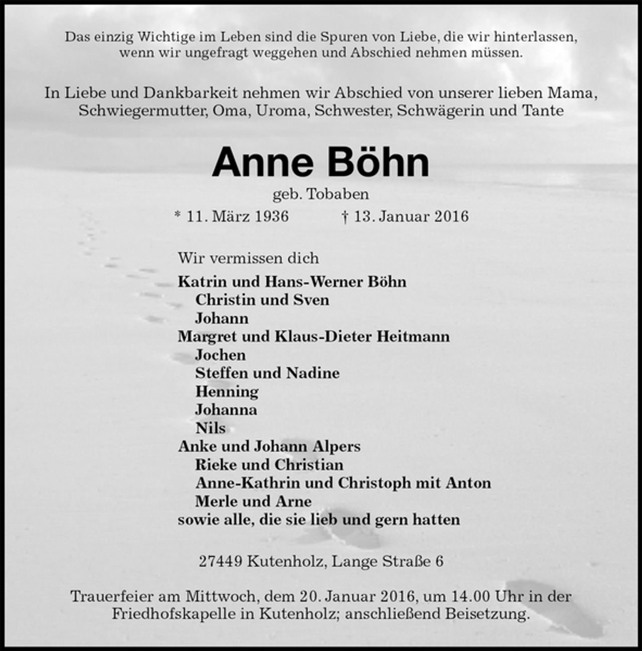 <p>Das einzig Wichtige im Leben sind die Spuren von Liebe, die wir hinterlassen,<br />wenn wir ungefragt weggehen und Abschied nehmen müssen.<br />In Liebe und Dankbarkeit nehmen wir Abschied von unserer lieben Mama,<br />Schwiegermutter, Oma, Uroma, Schwester, Schwägerin und Tante<br />Anne Böhn<br />geb. Tobaben<br />* 11. März 1936 † 13. Januar 2016<br />Wir vermissen dich<br />Katrin und Hans-Werner Böhn<br />Christin und Sven<br />Johann<br />Margret und Klaus-Dieter Heitmann<br />Jochen<br />Steffen und Nadine<br />Henning<br />Johanna<br />Nils<br />Anke und Johann Alpers<br />Rieke und Christian<br />Anne-Kathrin und Christoph mit Anton<br />Merle und Arne<br />sowie alle, die sie lieb und gern hatten<br />27449 Kutenholz, Lange Straße 6</p>
<p>Trauerfeier am Mittwoch, dem 20. Januar 2016, um 14.00 Uhr in der<br />Friedhofskapelle in Kutenholz; anschließend Beisetzung.</p>