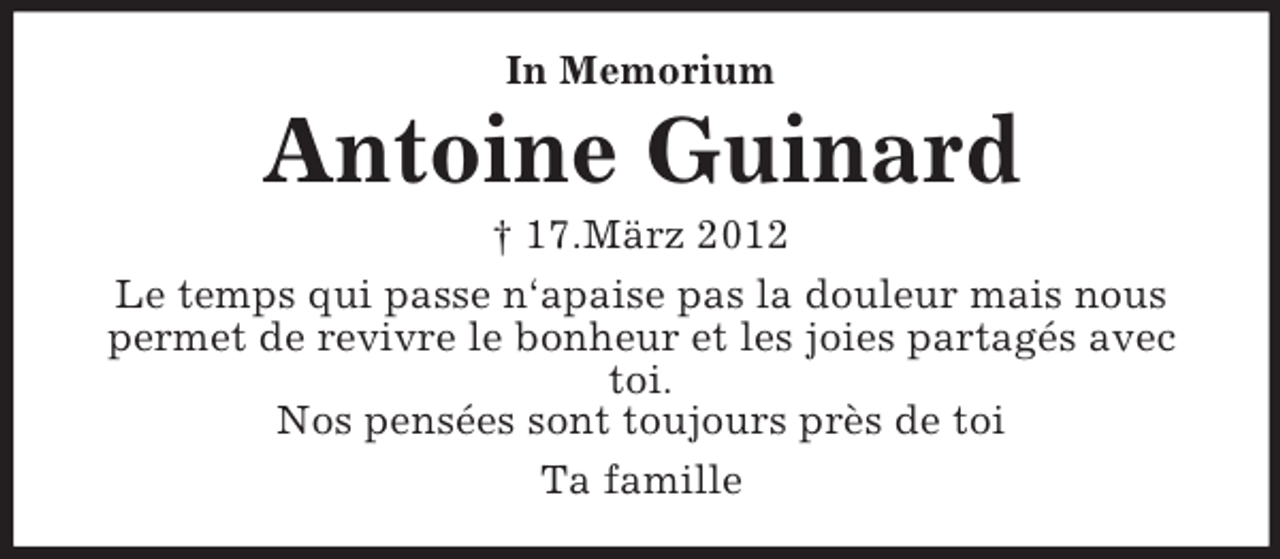 <p>In Memorium<br />Antoine Guinard<br />† 17.März 2012<br />Le temps qui passe n‘apaise pas la douleur mais nous permet de revivre le bonheur et les joies partagés avec toi.<br />Nos pensées sont toujours près de toi<br />Ta famille</p>