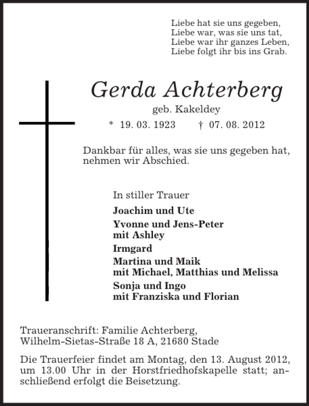 <p>Liebe hat sie uns gegeben,<br />Liebe war, was sie uns tat,<br />Liebe war ihr ganzes Leben,<br />Liebe folgt ihr bis ins Grab.</p><p>Gerda Achterberg<br />geb. Kakeldey<br />* 19. 03. 1923</p><p>† 07. 08. 2012</p><p>Dankbar für alles, was sie uns gegeben hat,<br />nehmen wir Abschied.<br />In stiller Trauer<br />Joachim und Ute<br />Yvonne und Jens-Peter<br />mit Ashley<br />Irmgard<br />Martina und Maik<br />mit Michael, Matthias und Melissa<br />Sonja und Ingo<br />mit Franziska und Florian<br />Traueranschrift: Familie Achterberg,<br />Wilhelm-Sietas-Straße 18 A, 21680 Stade<br />Die Trauerfeier findet am Montag, den 13. August 2012,<br />um 13.00 Uhr in der Horstfriedhofskapelle statt; anschließend erfolgt die Beisetzung.</p>