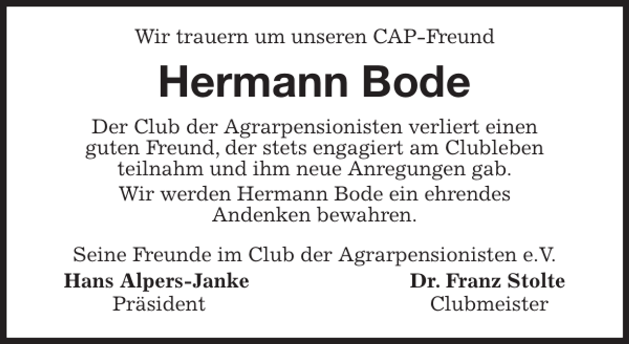 <p>Wir trauern um unseren CAP-Freund<br />Hermann Bode<br />Seine Freunde im Club der Agrarpensionisten e.V.<br />Hans Alpers-Janke Dr. Franz Stolte<br />Präsident Clubmeister<br />Der Club der Agrarpensionisten verliert einen<br />guten Freund, der stets engagiert am Clubleben<br />teilnahm und ihm neue Anregungen gab.<br />Wir werden Hermann Bode ein ehrendes<br />Andenken bewahren.</p>