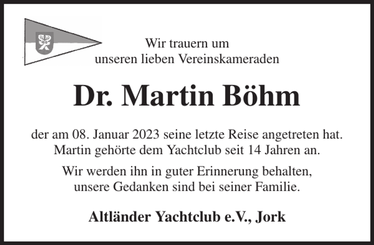 <p>Wir trauern um<br />unseren lieben Vereinskameraden<br />Dr. Martin Böhm<br />der am 08. Januar 2023 seine letzte Reise angetreten hat.<br />Martin gehörte dem Yachtclub seit 14 Jahren an.<br />Wir werden ihn in guter Erinnerung behalten,<br />unsere Gedanken sind bei seiner Familie.<br />Altländer Yachtclub e.V., Jork</p>