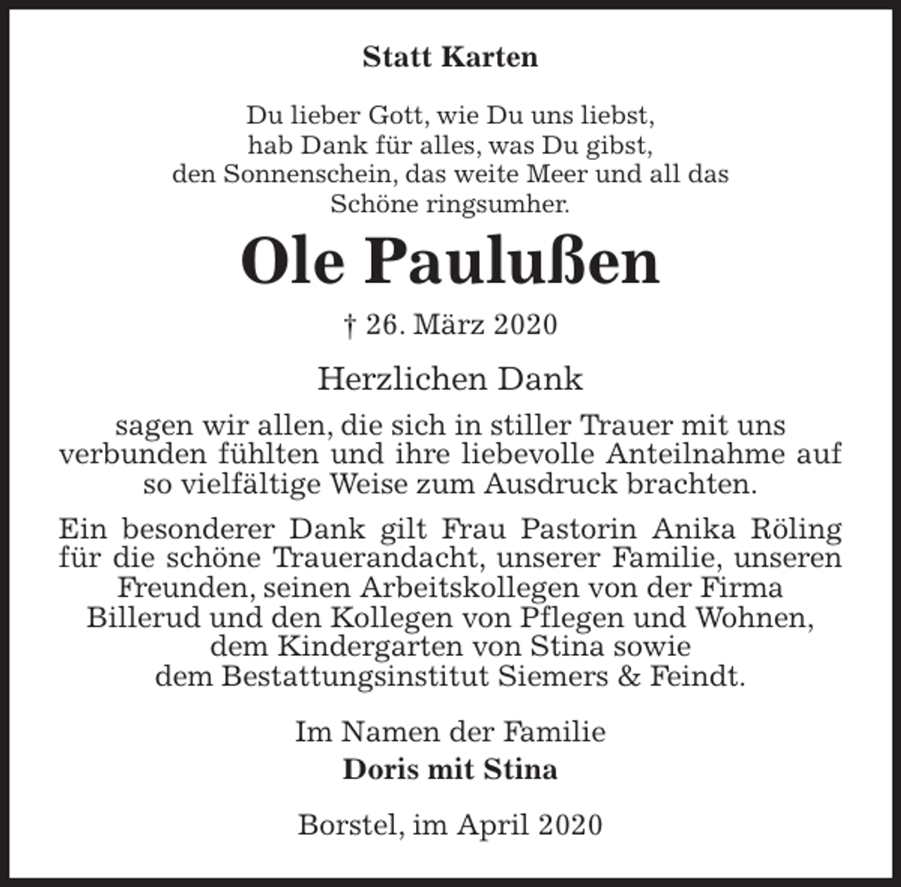 <p>Statt Karten<br />Du lieber Gott, wie Du uns liebst,<br />hab Dank für alles, was Du gibst,<br />den Sonnenschein, das weite Meer und all das<br />Schöne ringsumher.<br />Ole Paulußen<br />† 26. März 2020<br />Herzlichen Dank<br />sagen wir allen, die sich in stiller Trauer mit uns<br />verbunden fühlten und ihre liebevolle Anteilnahme auf so vielfältige Weise zum Ausdruck brachten.<br />Ein besonderer Dank gilt Frau Pastorin Anika Röling für die schöne Trauerandacht, unserer Familie, unseren Freunden, seinen Arbeitskollegen von der Firma<br />Billerud und den Kollegen von Pflegen und Wohnen,<br />dem Kindergarten von Stina sowie<br />dem Bestattungsinstitut Siemers &amp; Feindt.<br />Im Namen der Familie<br />Doris mit Stina<br />Borstel, im April 2020</p>