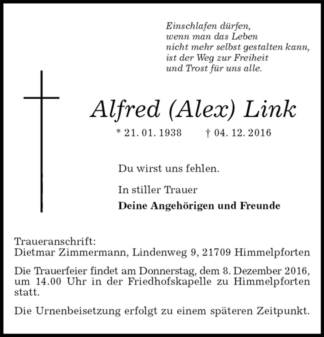 <p>Einschlafen dürfen,<br />wenn man das Leben<br />nicht mehr selbst gestalten kann,<br />ist der Weg zur Freiheit<br />und Trost für uns alle.<br />Alfred (Alex) Link<br />* 21. 01. 1938 † 04. 12. 2016<br />Du wirst uns fehlen.<br />In stiller Trauer<br />Deine Angehörigen und Freunde<br />Traueranschrift:<br />Dietmar Zimmermann, Lindenweg 9, 21709 Himmelpforten<br />Die Trauerfeier findet am Donnerstag, dem 8. Dezember 2016,<br />um 14.00 Uhr in der Friedhofskapelle zu Himmelpforten statt.<br />Die Urnenbeisetzung erfolgt zu einem späteren Zeitpunkt.</p>
