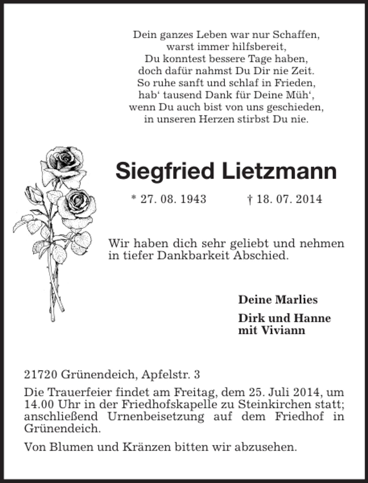 <p>Dein ganzes Leben war nur Schaffen,<br />warst immer hilfsbereit,<br />Du konntest bessere Tage haben,<br />doch dafür nahmst Du Dir nie Zeit.<br />So ruhe sanft und schlaf in Frieden,<br />hab‘ tausend Dank für Deine Müh‘,<br />wenn Du auch bist von uns geschieden,<br />in unseren Herzen stirbst Du nie.<br />Siegfried Lietzmann<br />* 27. 08. 1943 † 18. 07. 2014<br />Wir haben dich sehr geliebt und nehmen in tiefer Dankbarkeit Abschied.<br />Deine Marlies<br />Dirk und Hanne<br />mit Viviann<br />21720 Grünendeich, Apfelstr. 3<br />Die Trauerfeier findet am Freitag, dem 25. Juli 2014, um 14.00 Uhr in der Friedhofskapelle zu Steinkirchen statt; anschließend Urnenbeisetzung auf dem Friedhof in Grünendeich.<br />Von Blumen und Kränzen bitten wir abzusehen.</p>
