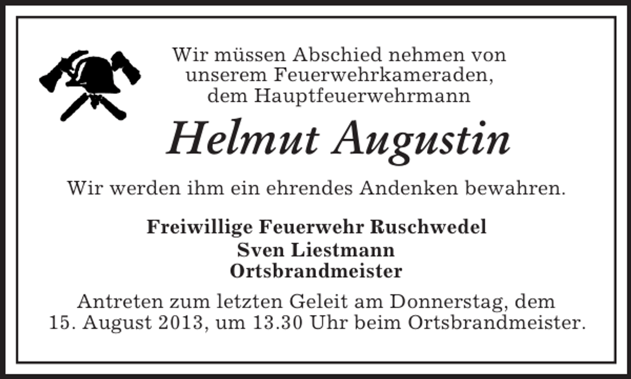 <p>Wir müssen Abschied nehmen von<br />unserem Feuerwehrkameraden,<br />dem Hauptfeuerwehrmann<br />Helmut Augustin<br />Wir werden ihm ein ehrendes Andenken bewahren.<br />Freiwillige Feuerwehr Ruschwedel<br />Sven Liestmann<br />Ortsbrandmeister<br />Antreten zum letzten Geleit am Donnerstag, dem<br />15. August 2013, um 13.30 Uhr beim Ortsbrandmeister.</p>