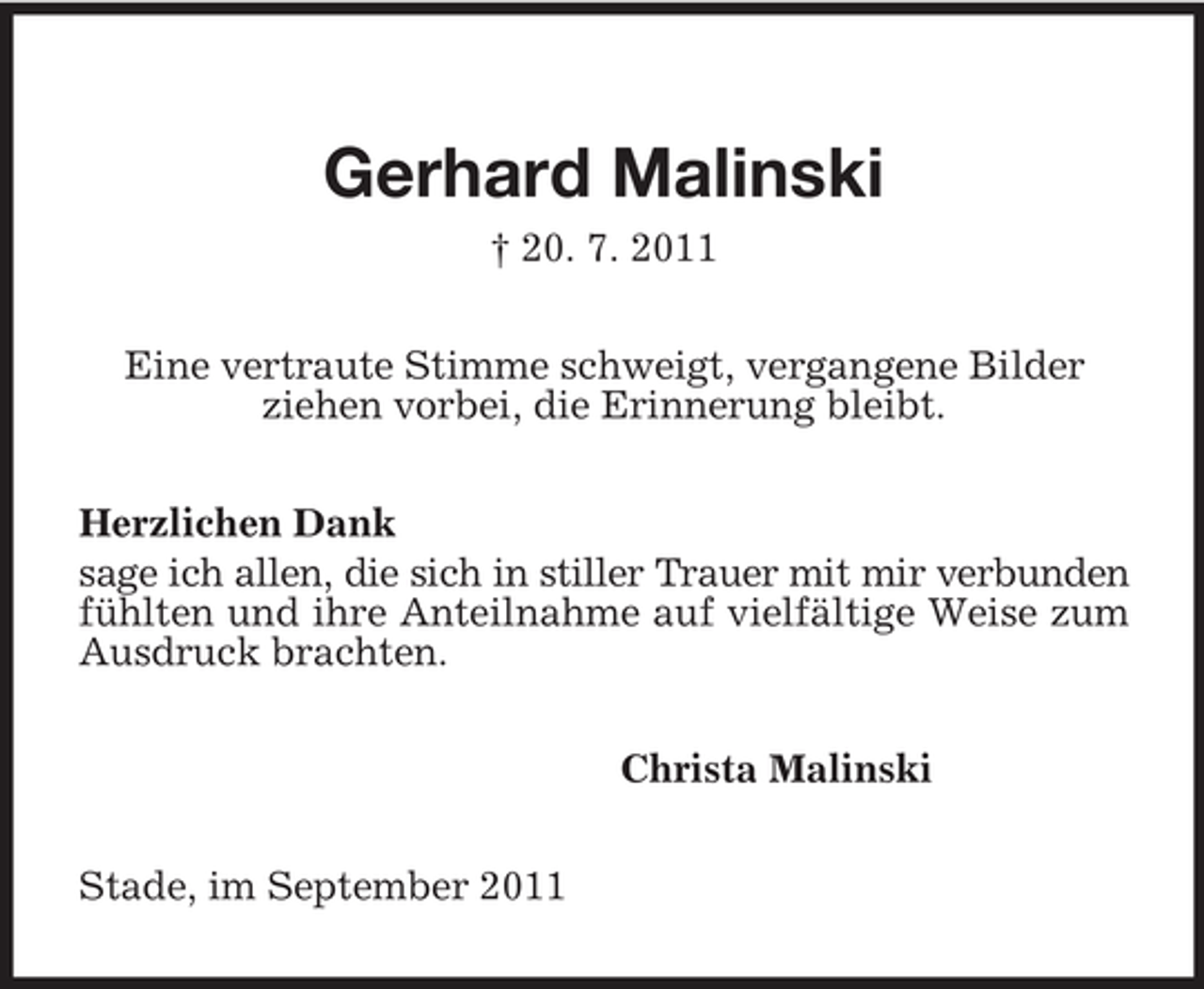 <p>Gerhard Malinski<br />† 20. 7. 2011<br />Eine vertraute Stimme schweigt, vergangene Bilder<br />ziehen vorbei, die Erinnerung bleibt.</p><p>Herzlichen Dank<br />sage ich allen, die sich in stiller Trauer mit mir verbunden fühlten und ihre Anteilnahme auf vielfältige Weise zum Ausdruck brachten.<br />Christa Malinski<br />Stade, im September 2011</p>