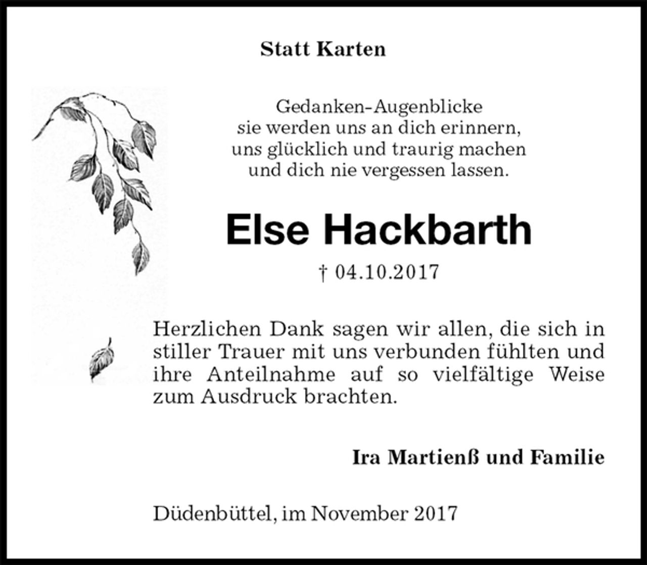 <p>Statt Karten<br />Gedanken-Augenblicke<br />sie werden uns an dich erinnern,<br />uns glücklich und traurig machen<br />und dich nie vergessen lassen.<br />Else Hackbarth<br />† 04.10.2017<br />Herzlichen Dank sagen wir allen, die sich in stiller Trauer mit uns verbunden fühlten und ihre Anteilnahme auf so vielfältige Weise zum Ausdruck brachten.<br />Ira Martienß und Familie<br />Düdenbüttel, im November 2017</p>