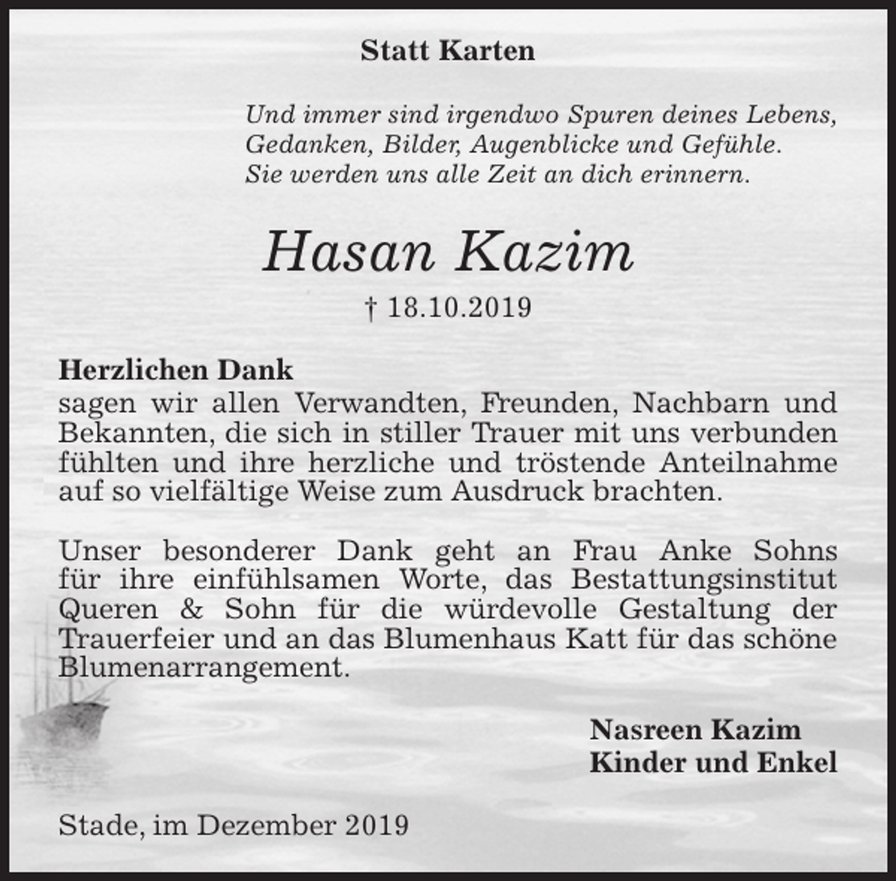 <p>Statt Karten<br />Und immer sind irgendwo Spuren deines Lebens,<br />Gedanken, Bilder, Augenblicke und Gefühle.<br />Sie werden uns alle Zeit an dich erinnern.<br />Hasan Kazim<br />† 18.10.2019<br />Herzlichen Dank<br />sagen wir allen Verwandten, Freunden, Nachbarn und Bekannten, die sich in stiller Trauer mit uns verbunden fühlten und ihre herzliche und tröstende Anteilnahme auf so vielfältige Weise zum Ausdruck brachten.</p>
<p>Unser besonderer Dank geht an Frau Anke Sohns<br />für ihre einfühlsamen Worte, das Bestattungsinstitut<br />Queren &amp; Sohn für die würdevolle Gestaltung der<br />Trauerfeier und an das Blumenhaus Katt für das schöne Blumenarrangement.<br />Nasreen Kazim<br />Kinder und Enkel<br />Stade, im Dezember 2019</p>