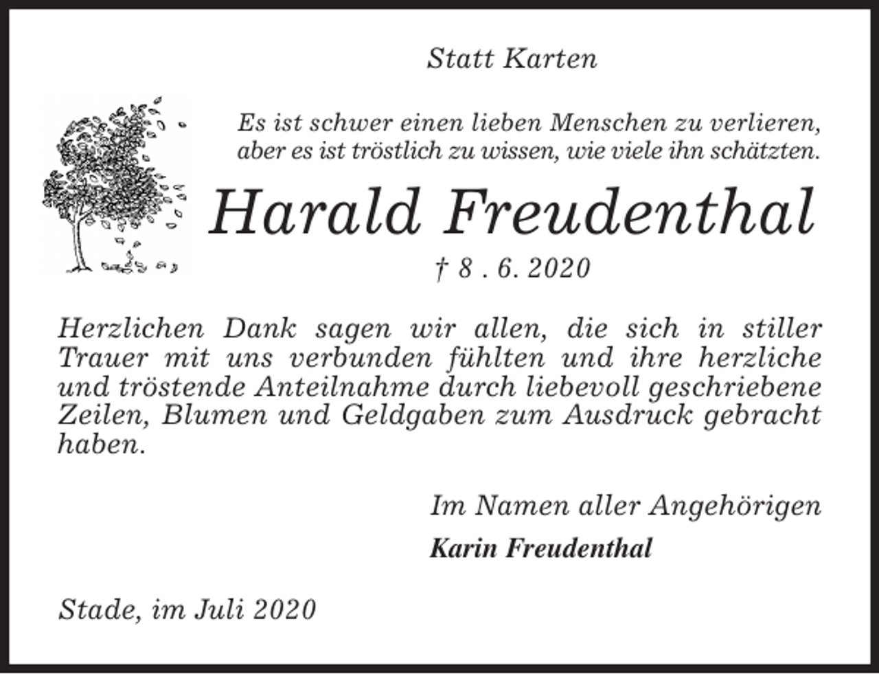 <p>Statt Karten<br />Es ist schwer einen lieben Menschen zu verlieren,<br />aber es ist tröstlich zu wissen, wie viele ihn schätzten.<br />Harald Freudenthal<br />† 8 . 6. 2020<br />Herzlichen Dank sagen wir allen, die sich in stiller Trauer mit uns verbunden fühlten und ihre herzliche und tröstende Anteilnahme durch liebevoll geschriebene Zeilen, Blumen und Geldgaben zum Ausdruck gebracht haben.<br />Im Namen aller Angehörigen<br />Karin Freudenthal<br />Stade, im Juli 2020</p>
