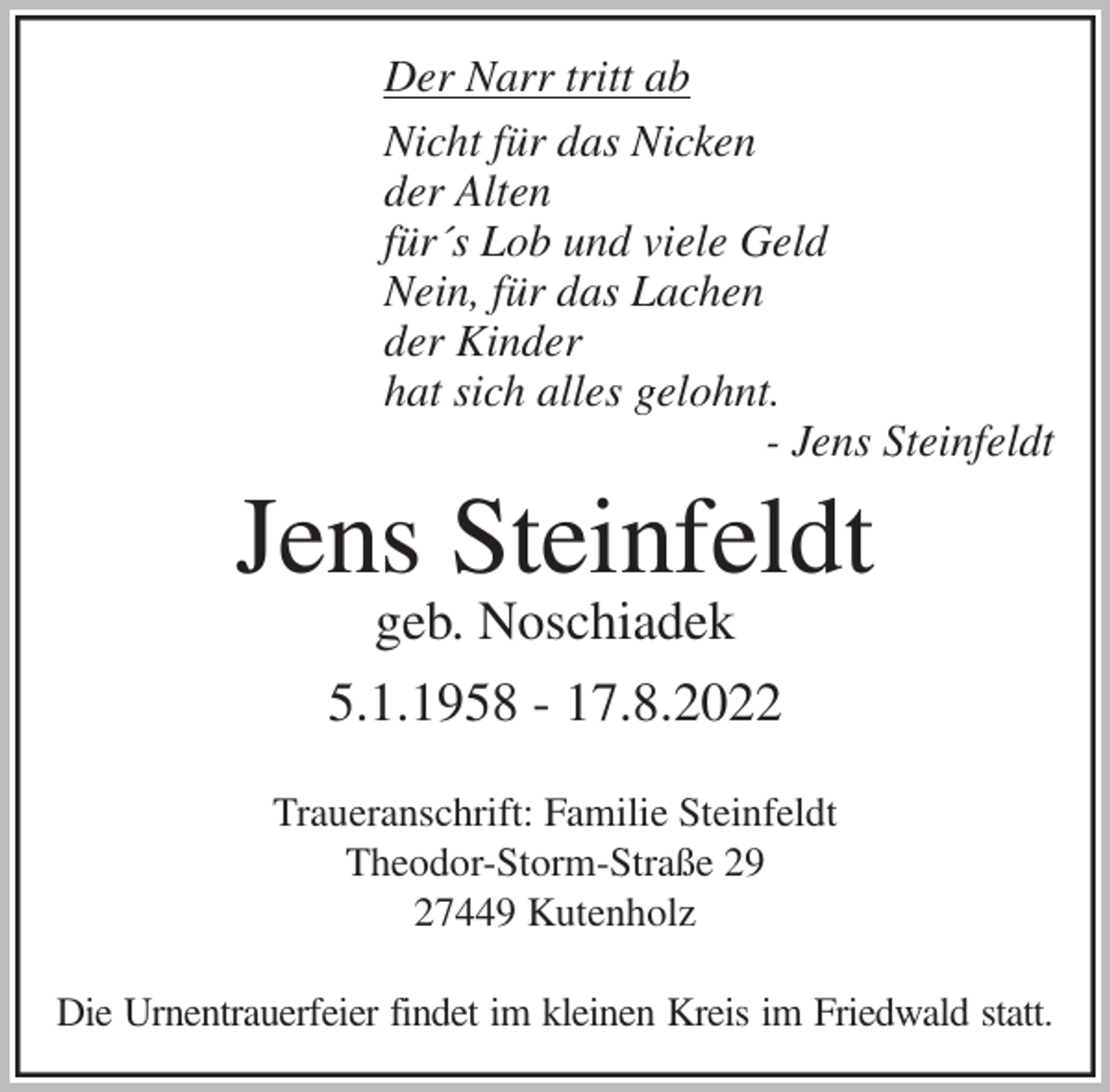 <p>Der Narr tritt ab<br />Nicht für das Nicken<br />der Alten<br />für´s Lob und viele Geld<br />Nein, für das Lachen<br />der Kinder<br />hat sich alles gelohnt.<br />- Jens Steinfeldt<br />Jens Steinfeldt<br />geb. Noschiadek<br />5.1.1958 - 17.8.2022</p><p>Traueranschrift: Familie Steinfeldt<br />Theodor-Storm-Straße 29<br />27449 Kutenholz</p><p>Die Urnentrauerfeier findet im kleinen Kreis im Friedwald statt.</p>