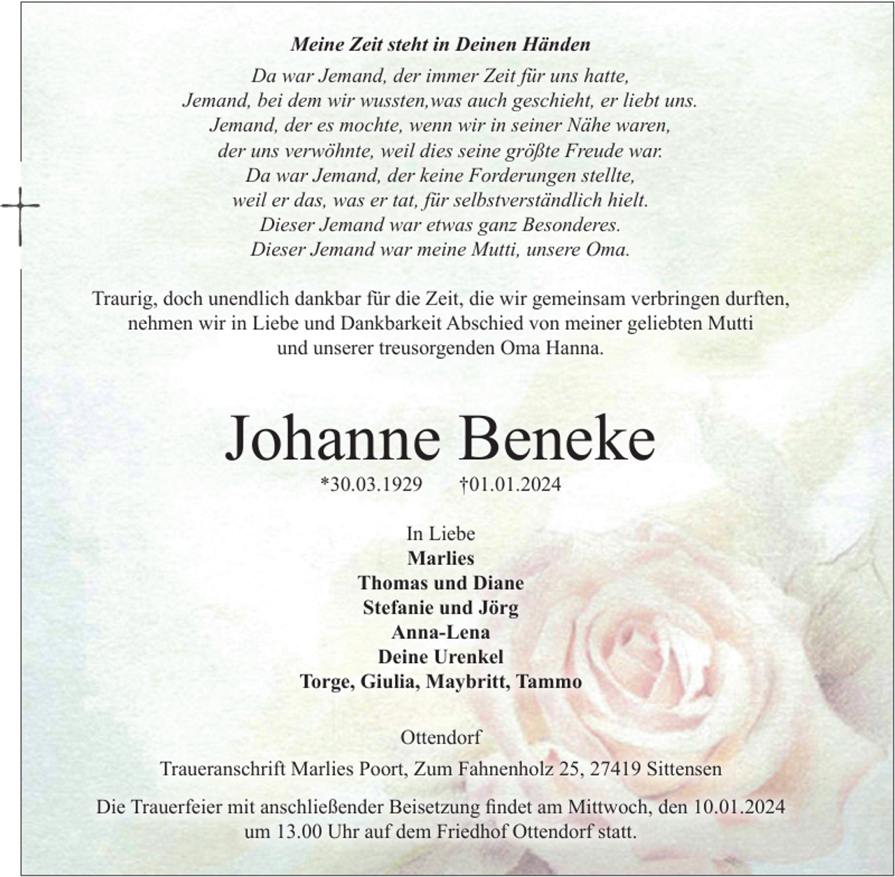 <p>Meine Zeit steht in Deinen Händen</p><p>Da war jemand, der immer Zeit für uns hatte,<br />Jemand, bei dem wir wussten, was auch geschieht, er liebt uns.<br />Jemand, der es mochte, wenn wir in seiner Nähe waren,<br />der uns verwöhnte, weil dies seine größte Freude war.<br />Da war Jemand, der keine Forderungen stellte, weil er das,<br />was er tat, für selbstverständlich hielt.<br />Dieser Jemand war etwas ganz Besonderes.<br />Dieser Jemand war unsere Mutti, unsere Oma.</p><p>Traurig, doch unendlich dankbar<br />für die Zeit, die wir gemeinsam verbringen durften,<br />nehmen wir in Liebe und Dankbarkeit Abschied<br />von meiner geliebten Mutti und unserer treusorgenden Oma Hanna.</p><p>Johanne Beneke<br />*30.03.1929 †01.01.2024</p><p>In Liebe<br />Marlies<br />Thomas und Diane<br />Stefanie und Jörg<br />Anna-Lena<br />Deine Urenkel<br />Torge, Giulia, Maybritt, Tammo</p><p>Ottendorf</p><p>Traueranschrift Marlies Poort, Zum Fahnenholz 25, 27419 Sittensen</p><p>Die Trauerfeier mit anschließender Beisetzung findet am Mittwoch, den 10.01.2024<br />um 13.00 Uhr auf dem Friedhof Ottendorf statt.</p>