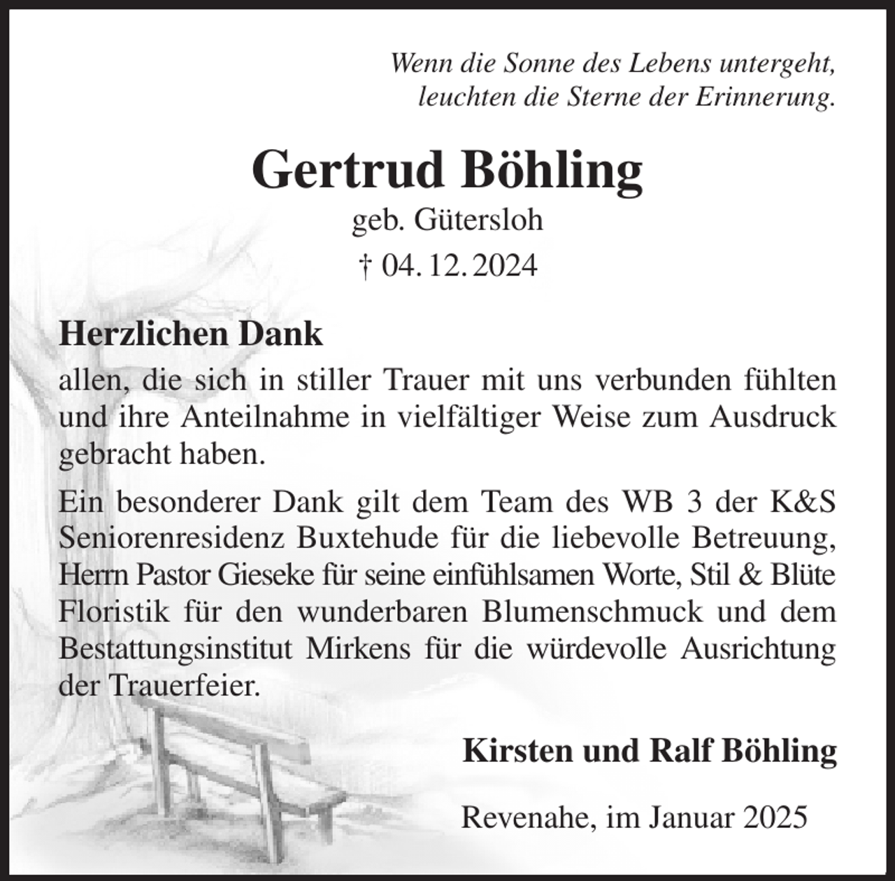 <p>Wenn die Sonne des Lebens untergeht,<br />leuchten die Sterne der Erinnerung.<br />Gertrud Böhling<br />geb. Gütersloh<br />† 04. 12. 2024<br />Herzlichen Dank<br />allen, die sich in stiller Trauer mit uns verbunden fühlten und ihre Anteilnahme in vielfältiger Weise zum Ausdruck gebracht haben.<br />Ein besonderer Dank gilt dem Team des WB 3 der K&amp;S Seniorenresidenz Buxtehude für die liebevolle Betreuung, Herrn Pastor Gieseke für seine einfühlsamen Worte, Stil &amp; Blüte Floristik für den wunderbaren Blumenschmuck und dem Bestattungsinstitut Mirkens für die würdevolle Ausrichtung der Trauerfeier.<br />Kirsten und Ralf Böhling<br />Revenahe, im Januar 2025</p>