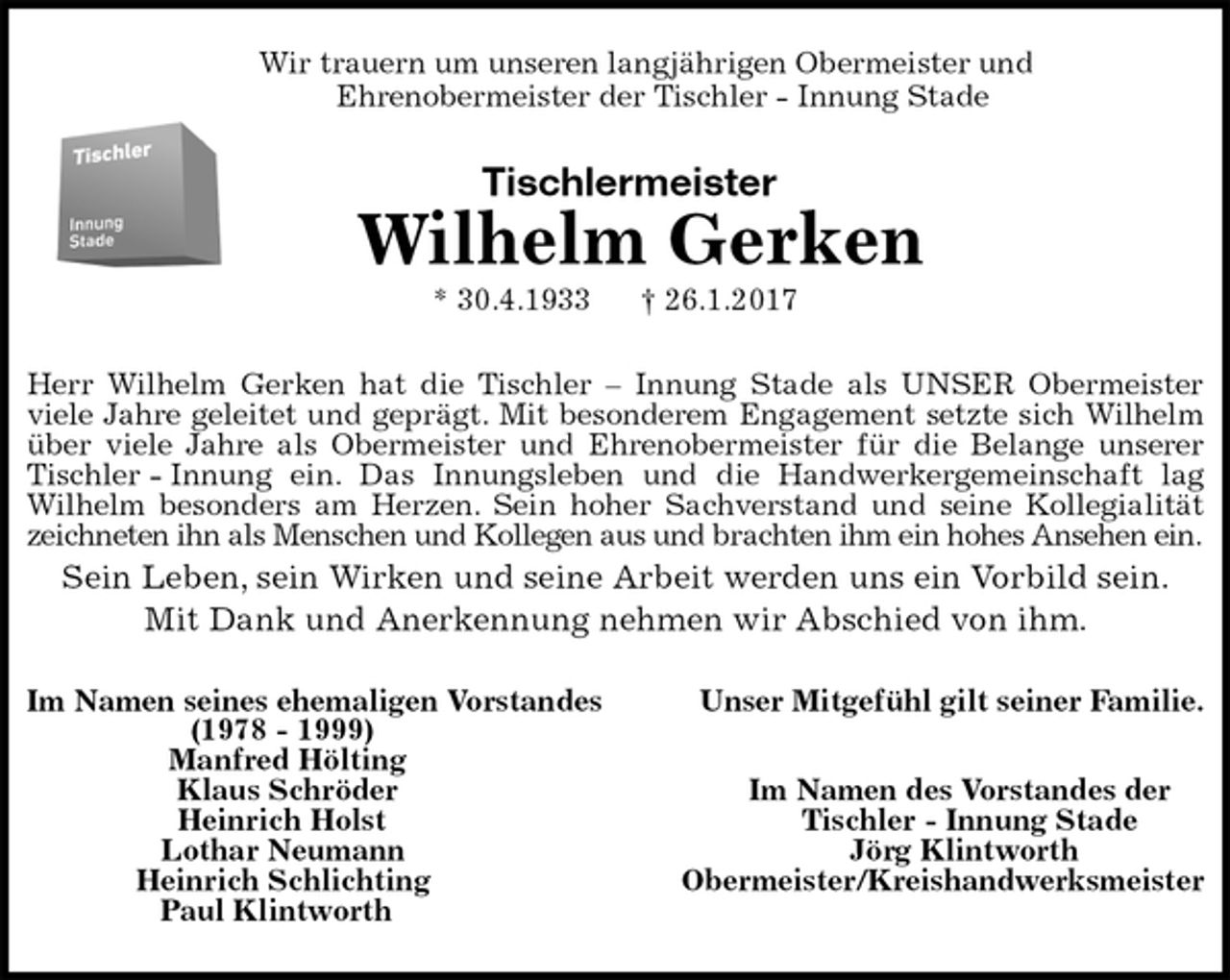 <p>Wir trauern um unseren langjährigen Obermeister und<br />Ehrenobermeister der Tischler - Innung Stade<br />Tischlermeister<br />Wilhelm Gerken<br />* 30.4.1933 † 26.1.2017<br />Herr Wilhelm Gerken hat die Tischler – Innung Stade als UNSER Obermeister<br />viele Jahre geleitet und geprägt. Mit besonderem Engagement setzte sich Wilhelm<br />über viele Jahre als Obermeister und Ehrenobermeister für die Belange unserer<br />Tischler - Innung ein. Das Innungsleben und die Handwerkergemeinschaft lag<br />Wilhelm besonders am Herzen. Sein hoher Sachverstand und seine Kollegialität<br />zeichneten ihn als Menschen und Kollegen aus und brachten ihm ein hohes Ansehen ein.<br />Sein Leben, sein Wirken und seine Arbeit werden uns ein Vorbild sein.<br />Mit Dank und Anerkennung nehmen wir Abschied von ihm.<br />Im Namen seines ehemaligen Vorstandes Unser Mitgefühl gilt seiner Familie.<br />(1978 - 1999)<br />Manfred Hölting<br />Klaus Schröder Im Namen des Vorstandes der<br />Heinrich Holst Tischler - Innung Stade<br />Lothar Neumann Jörg Klintworth<br />Heinrich Schlichting Obermeister/Kreishandwerksmeister<br />Paul Klintworth</p>