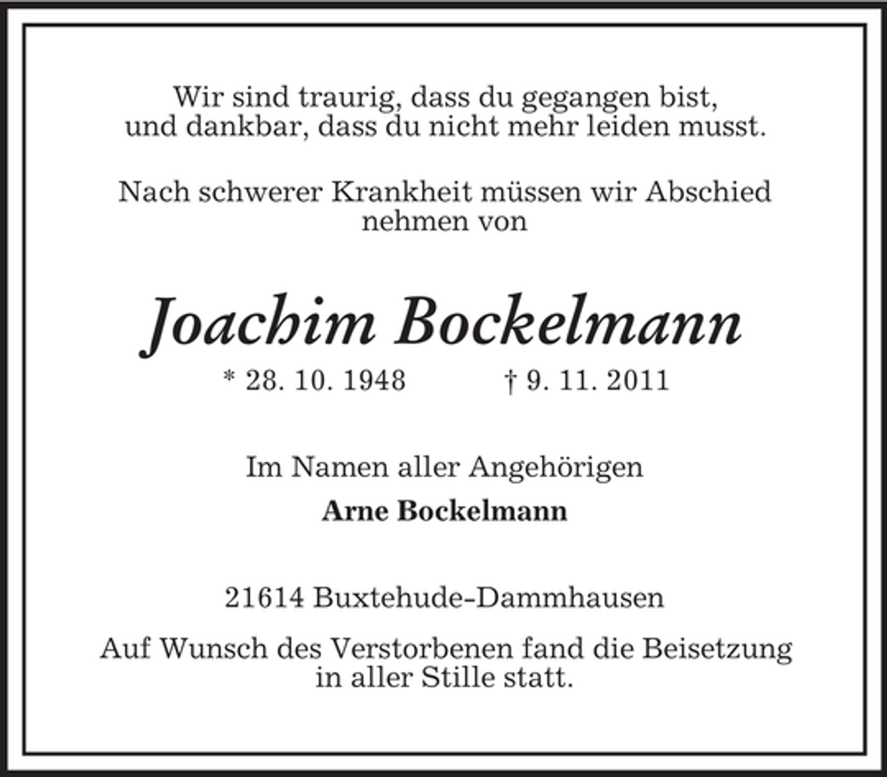 <p>Wir sind traurig, dass du gegangen bist,<br />und dankbar, dass du nicht mehr leiden musst.<br />Nach schwerer Krankheit müssen wir Abschied<br />nehmen von</p><p>Joachim Bockelmann<br />* 28. 10. 1948</p><p>† 9. 11. 2011</p><p>Im Namen aller Angehörigen<br />Arne Bockelmann<br />21614 Buxtehude-Dammhausen<br />Auf Wunsch des Verstorbenen fand die Beisetzung<br />in aller Stille statt.</p>
