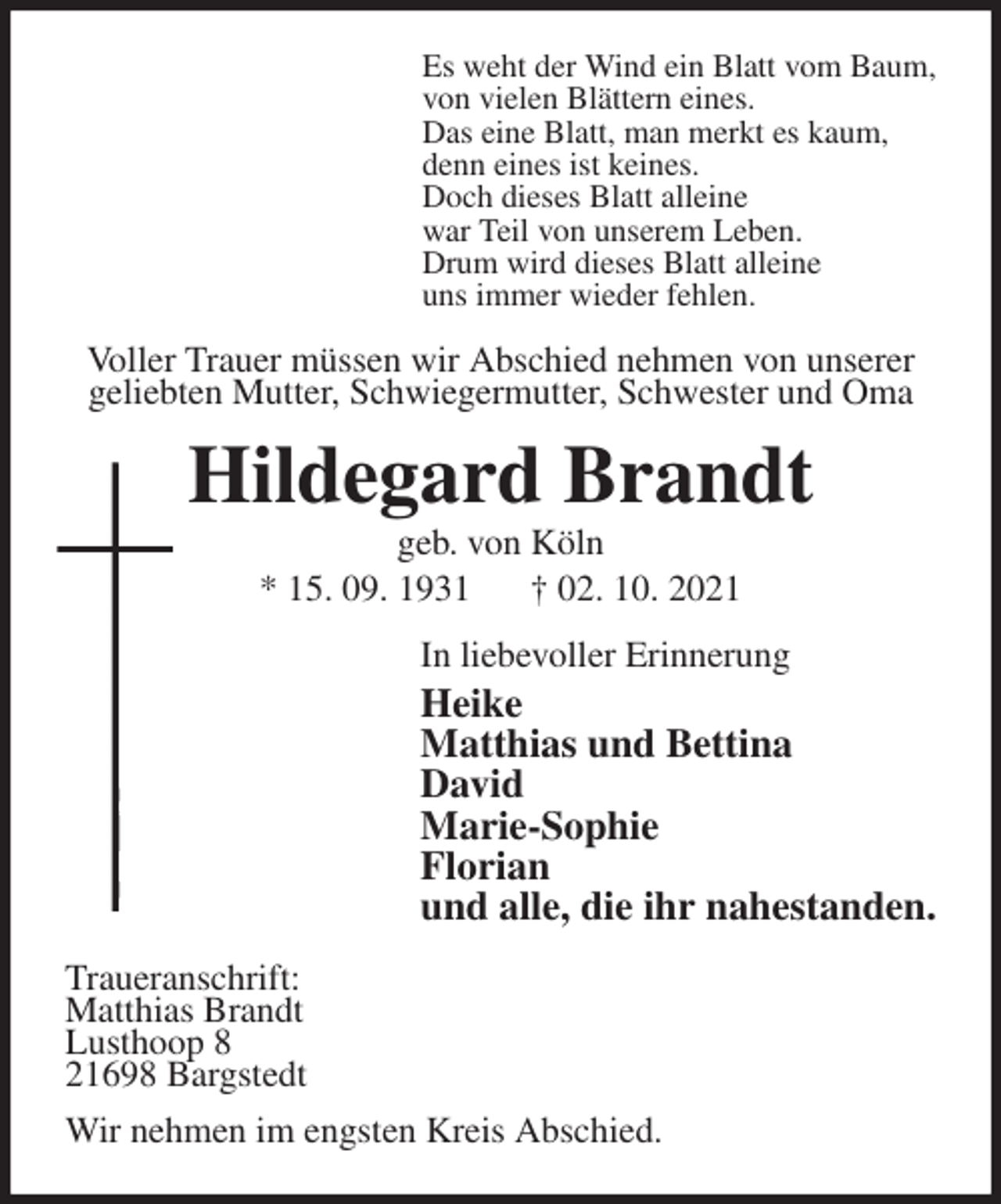 <p>Es weht der Wind ein Blatt vom Baum,<br />von vielen Blättern eines.<br />Das eine Blatt, man merkt es kaum,<br />denn eines ist keines.<br />Doch dieses Blatt alleine<br />war Teil von unserem Leben.<br />Drum wird dieses Blatt alleine<br />uns immer wieder fehlen.<br />Voller Trauer müssen wir Abschied nehmen von unserer geliebten Mutter, Schwiegermutter, Schwester und Oma<br />Hildegard Brandt<br />geb. von Köln<br />* 15. 09. 1931 † 02. 10. 2021<br />In liebevoller Erinnerung<br />Heike<br />Matthias und Bettina<br />David<br />Marie-Sophie<br />Florian<br />und alle, die ihr nahestanden.<br />Traueranschrift:<br />Matthias Brandt<br />Lusthoop 8<br />21698 Bargstedt<br />Wir nehmen im engsten Kreis Abschied.</p>