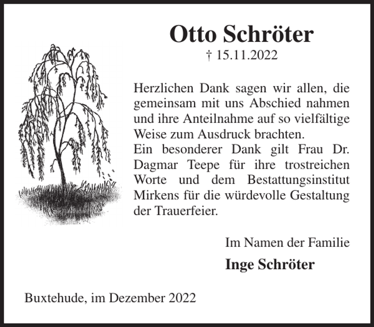 <p>Otto Schröter<br />† 15.11.2022<br />Herzlichen Dank sagen wir allen, die gemeinsam mit uns Abschied nahmen und ihre Anteilnahme auf so vielfältige Weise zum Ausdruck brachten.<br />Ein besonderer Dank gilt Frau Dr. Dagmar Teepe für ihre trostreichen Worte und dem Bestattungsinstitut Mirkens für die würdevolle Gestaltung der Trauerfeier.<br />Im Namen der Familie<br />Inge Schröter<br />Buxtehude, im Dezember 2022</p>