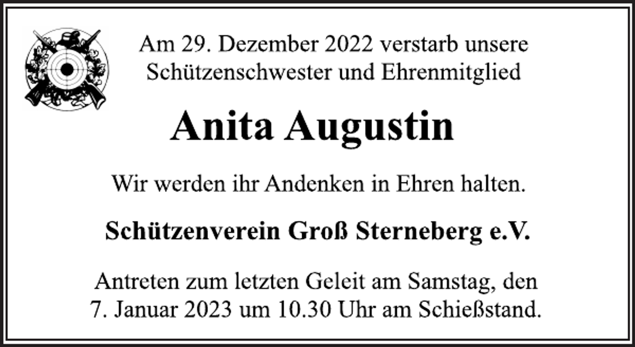 <p>Am 29. Dezember 2022 verstarb unsere<br />Schützenschwester und Ehrenmitglied<br />Anita Augustin<br />Wir werden ihr Andenken in Ehren halten.<br />Schützenverein Groß Sterneberg e.V.<br />Antreten zum letzten Geleit am Samstag, den<br />7. Januar 2023 um 10.30 Uhr am Schießstand.</p>